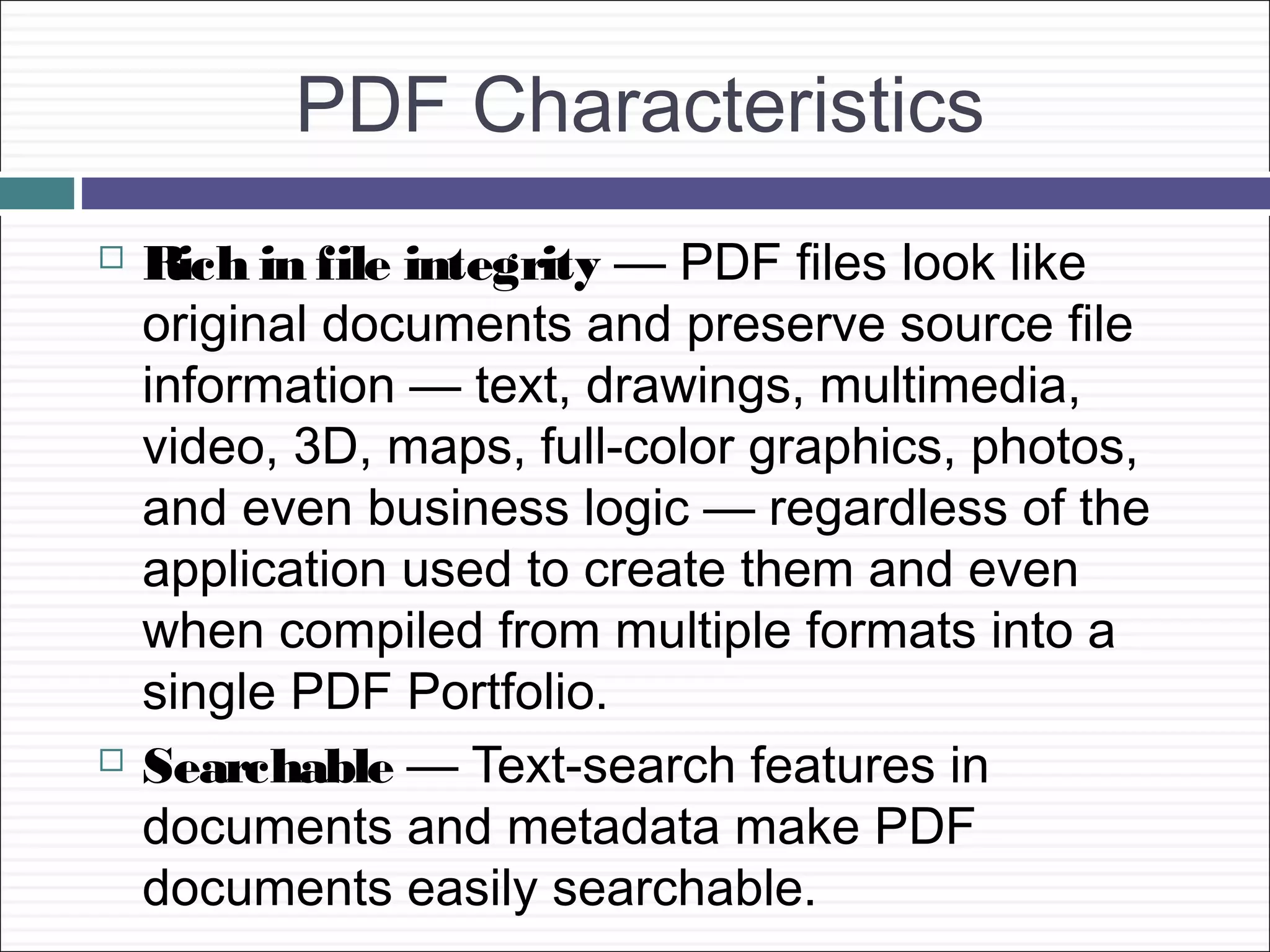 PDF Characteristics
   Rich in file integrity — PDF files look like
    original documents and preserve source file
    information — text, drawings, multimedia,
    video, 3D, maps, full-color graphics, photos,
    and even business logic — regardless of the
    application used to create them and even
    when compiled from multiple formats into a
    single PDF Portfolio.
   Searchable — Text-search features in
    documents and metadata make PDF
    documents easily searchable.
 