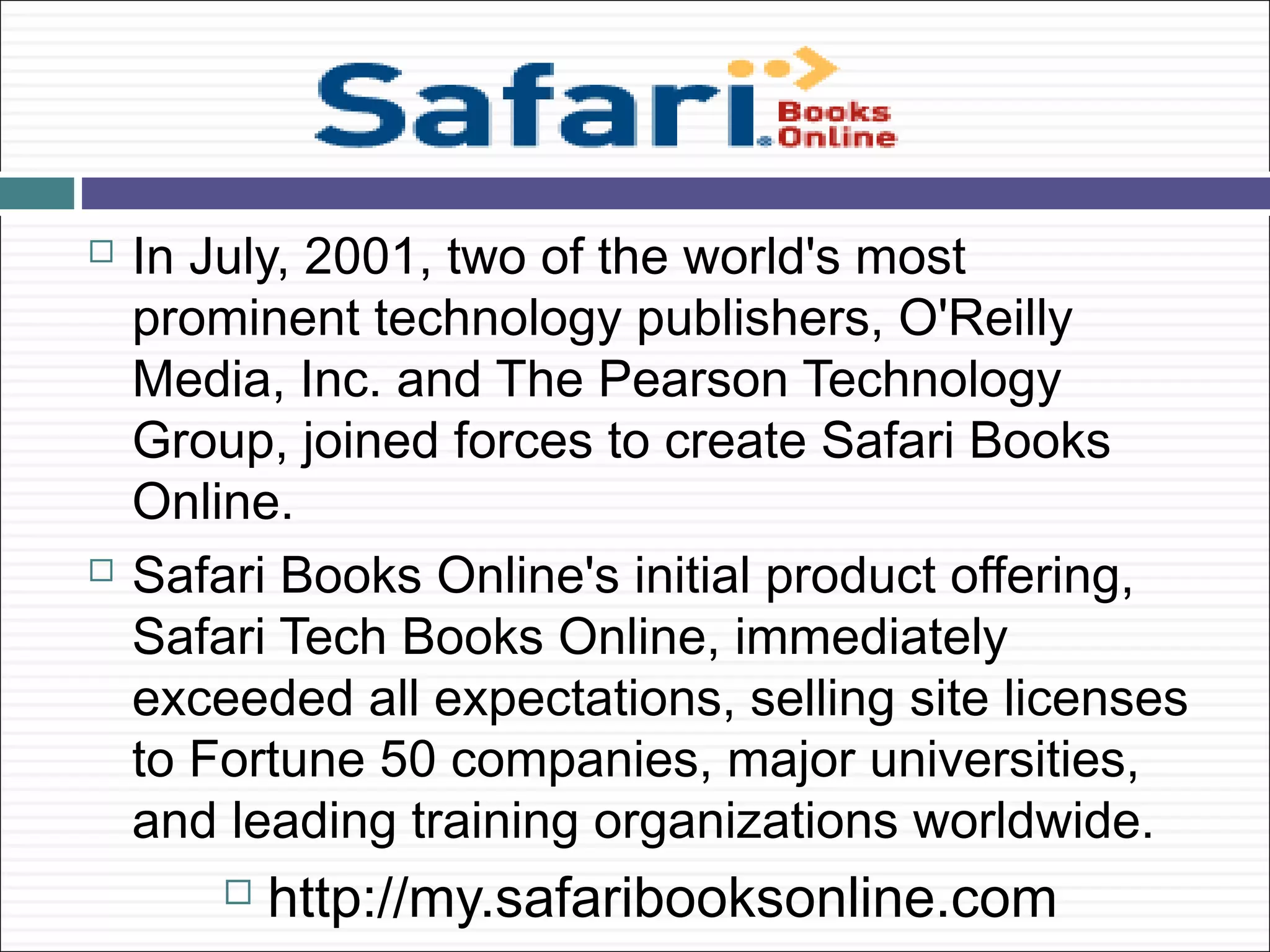    In July, 2001, two of the world's most
    prominent technology publishers, O'Reilly
    Media, Inc. and The Pearson Technology
    Group, joined forces to create Safari Books
    Online.
   Safari Books Online's initial product offering,
    Safari Tech Books Online, immediately
    exceeded all expectations, selling site licenses
    to Fortune 50 companies, major universities,
    and leading training organizations worldwide.
           http://my.safaribooksonline.com
 