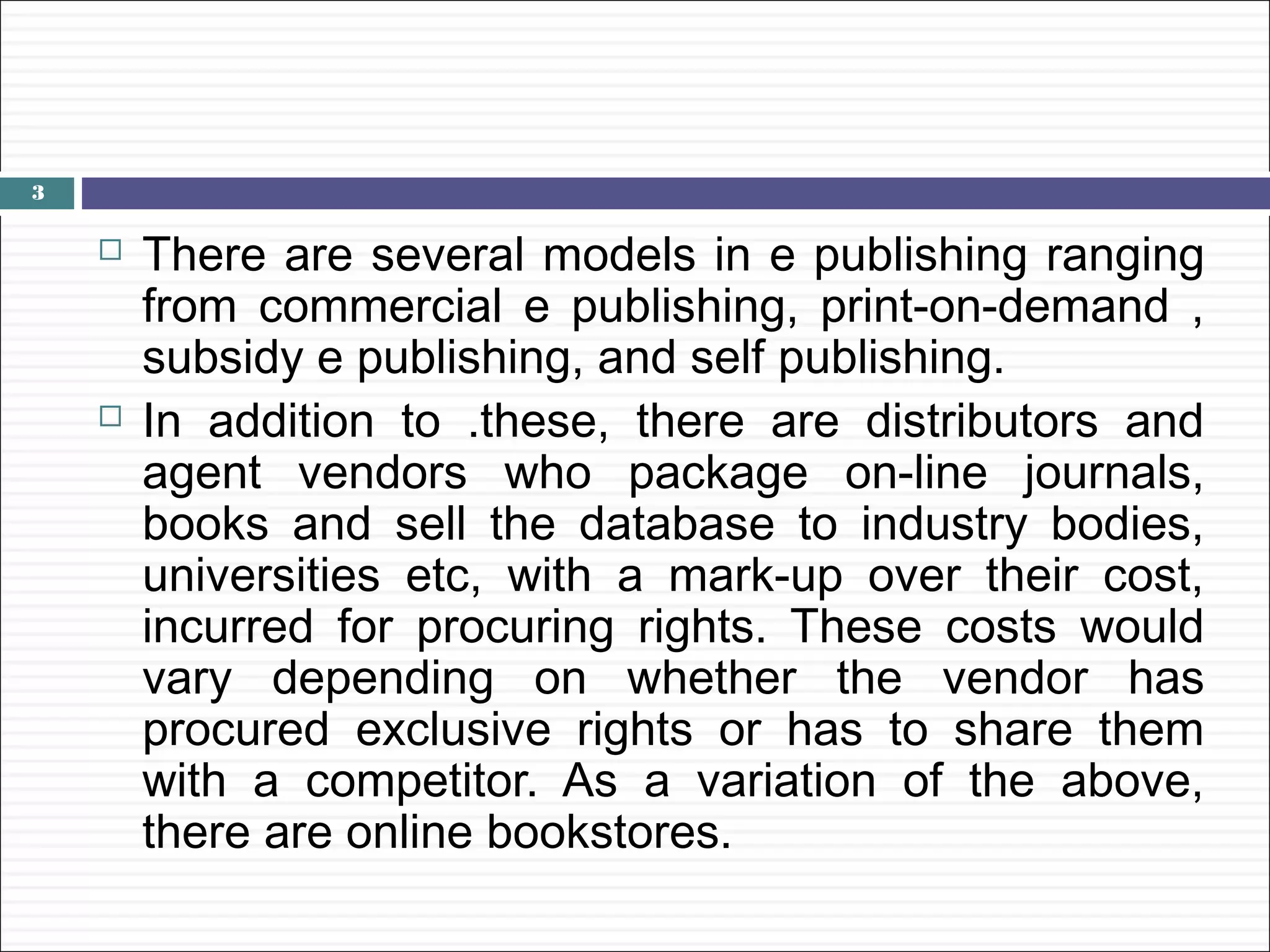 3

       There are several models in e publishing ranging
        from commercial e publishing, print-on-demand ,
        subsidy e publishing, and self publishing.
       In addition to .these, there are distributors and
        agent vendors who package on-line journals,
        books and sell the database to industry bodies,
        universities etc, with a mark-up over their cost,
        incurred for procuring rights. These costs would
        vary depending on whether the vendor has
        procured exclusive rights or has to share them
        with a competitor. As a variation of the above,
        there are online bookstores.
 
