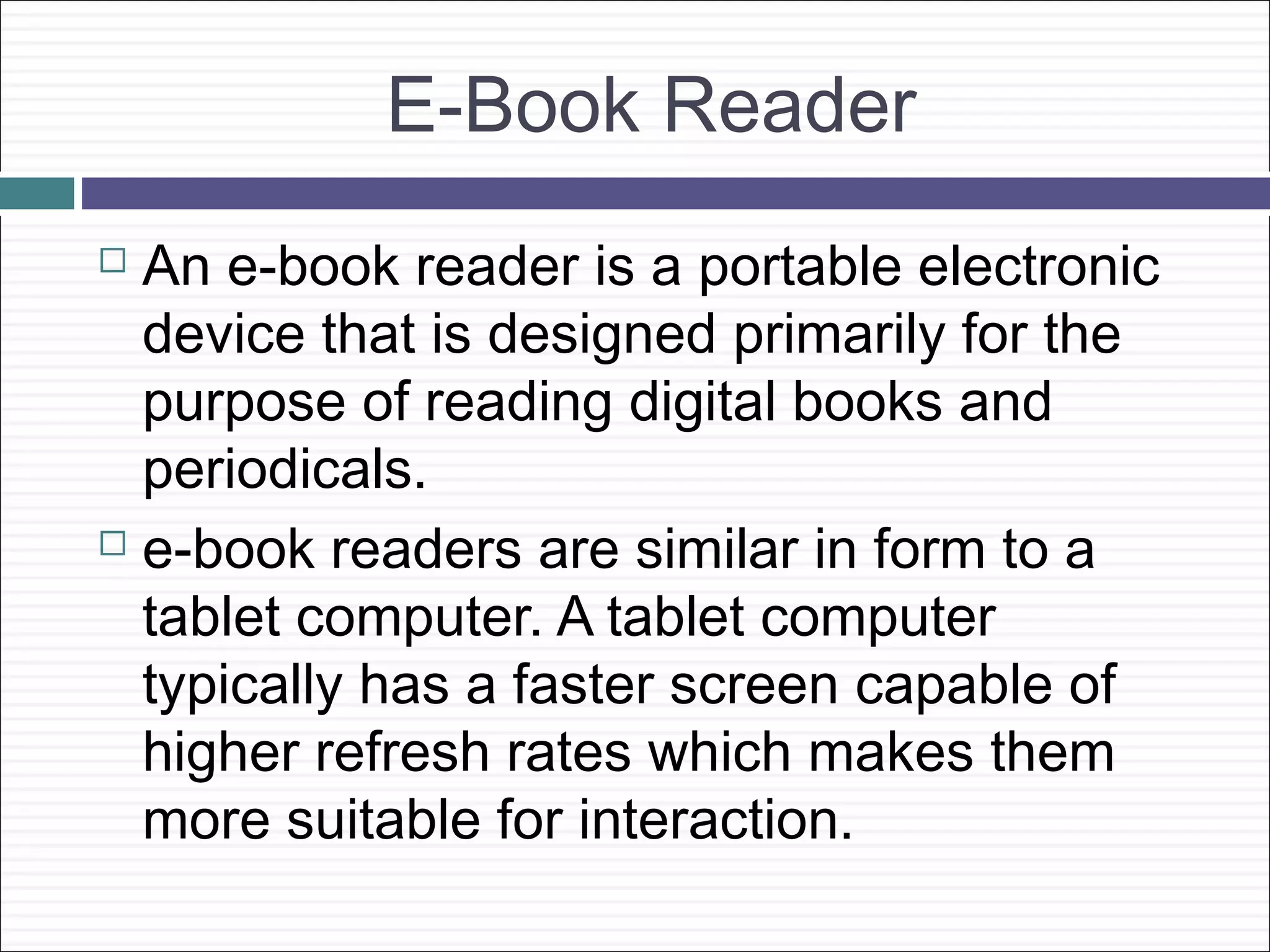 E-Book Reader
 An e-book reader is a portable electronic
  device that is designed primarily for the
  purpose of reading digital books and
  periodicals.
 e-book readers are similar in form to a

  tablet computer. A tablet computer
  typically has a faster screen capable of
  higher refresh rates which makes them
  more suitable for interaction.
 