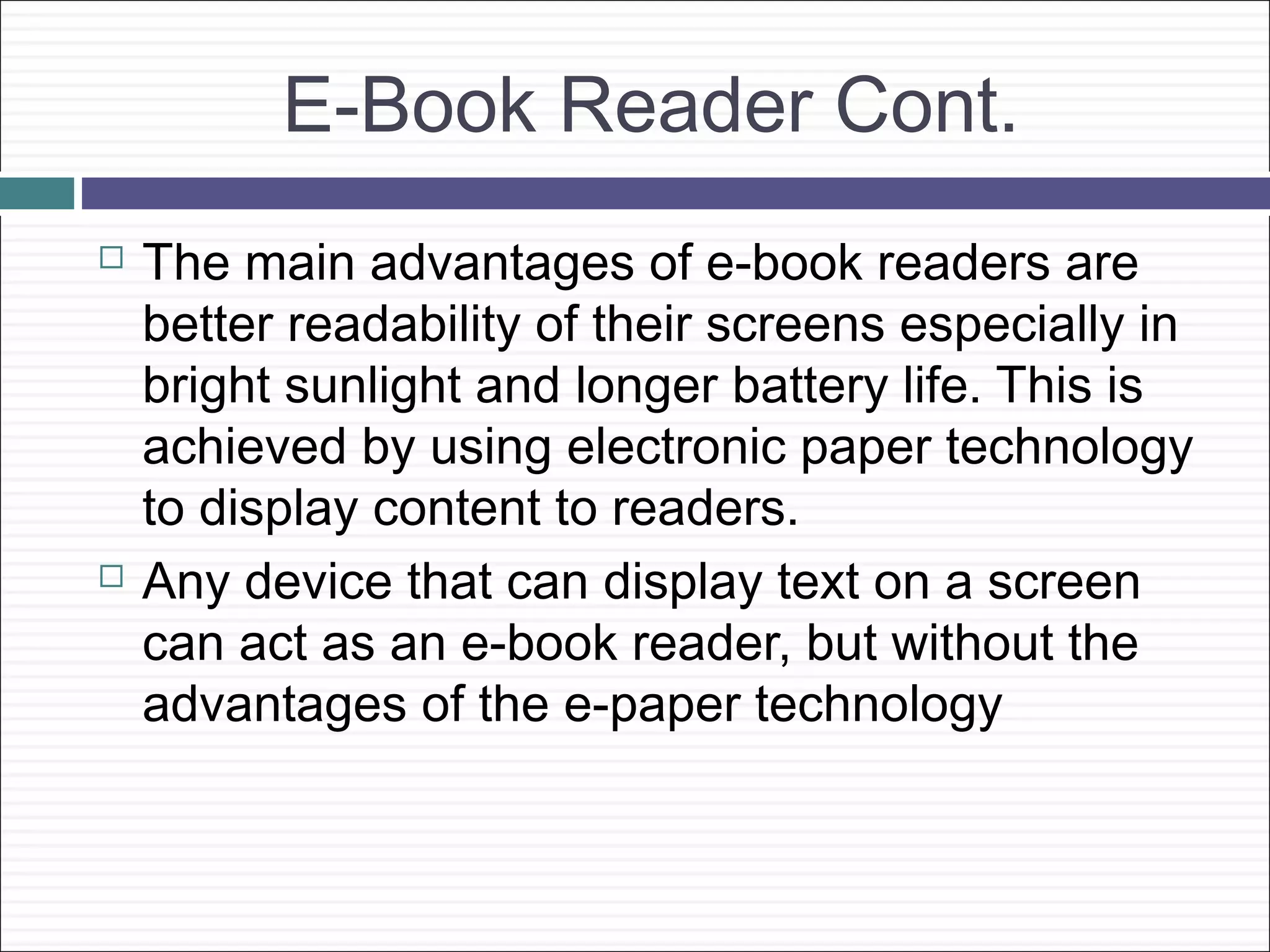 E-Book Reader Cont.
   The main advantages of e-book readers are
    better readability of their screens especially in
    bright sunlight and longer battery life. This is
    achieved by using electronic paper technology
    to display content to readers.
   Any device that can display text on a screen
    can act as an e-book reader, but without the
    advantages of the e-paper technology
 