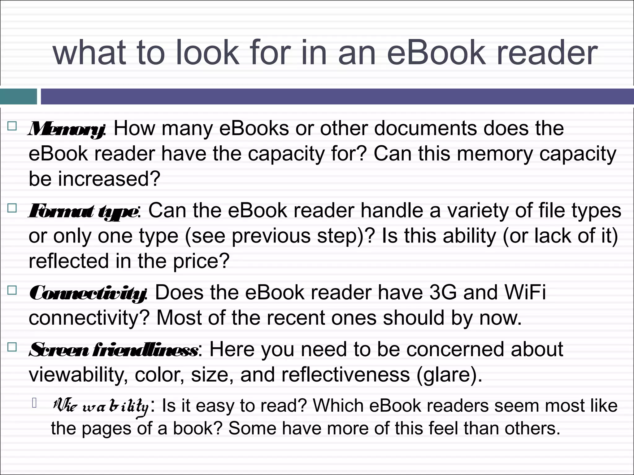 what to look for in an eBook reader
   M ory: How many eBooks or other documents does the
      em
    eBook reader have the capacity for? Can this memory capacity
    be increased?
   F at type: Can the eBook reader handle a variety of file types
     orm
    or only one type (see previous step)? Is this ability (or lack of it)
    reflected in the price?
   Connectivity: Does the eBook reader have 3G and WiFi
    connectivity? Most of the recent ones should by now.
   Screen friendliness: Here you need to be concerned about
    viewability, color, size, and reflectiveness (glare).
     Vie wa bility : Is it easy to read? Which eBook readers seem most like
      the pages of a book? Some have more of this feel than others.
 