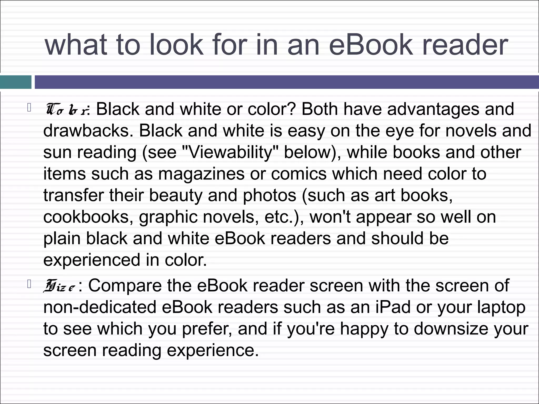 what to look for in an eBook reader
   Co lo r: Black and white or color? Both have advantages and
    drawbacks. Black and white is easy on the eye for novels and
    sun reading (see "Viewability" below), while books and other
    items such as magazines or comics which need color to
    transfer their beauty and photos (such as art books,
    cookbooks, graphic novels, etc.), won't appear so well on
    plain black and white eBook readers and should be
    experienced in color.
   Siz e : Compare the eBook reader screen with the screen of
    non-dedicated eBook readers such as an iPad or your laptop
    to see which you prefer, and if you're happy to downsize your
    screen reading experience.
 