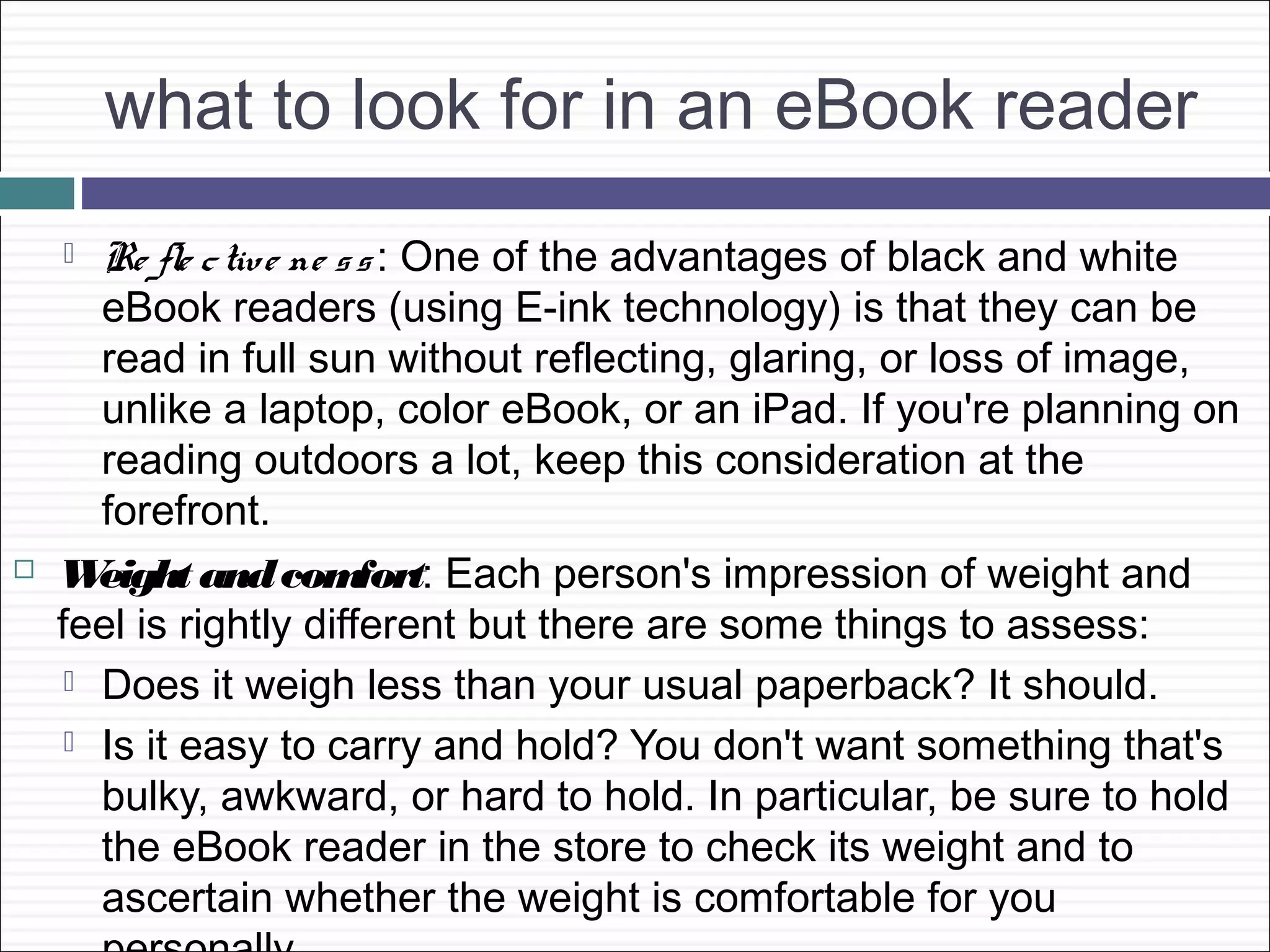 what to look for in an eBook reader
      Re fle c tive ne s s : One of the advantages of black and white
       eBook readers (using E-ink technology) is that they can be
       read in full sun without reflecting, glaring, or loss of image,
       unlike a laptop, color eBook, or an iPad. If you're planning on
       reading outdoors a lot, keep this consideration at the
       forefront.
   W  eight and com      fort: Each person's impression of weight and
    feel is rightly different but there are some things to assess:
      Does it weigh less than your usual paperback? It should.

      Is it easy to carry and hold? You don't want something that's
       bulky, awkward, or hard to hold. In particular, be sure to hold
       the eBook reader in the store to check its weight and to
       ascertain whether the weight is comfortable for you
 