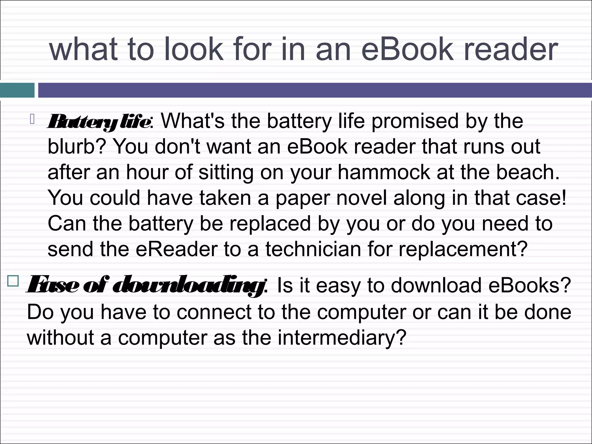 what to look for in an eBook reader
       Battery life: What's the battery life promised by the
        blurb? You don't want an eBook reader that runs out
        after an hour of sitting on your hammock at the beach.
        You could have taken a paper novel along in that case!
        Can the battery be replaced by you or do you need to
        send the eReader to a technician for replacement?
   E of downloading: Is it easy to download eBooks?
     ase
    Do you have to connect to the computer or can it be done
    without a computer as the intermediary?
 