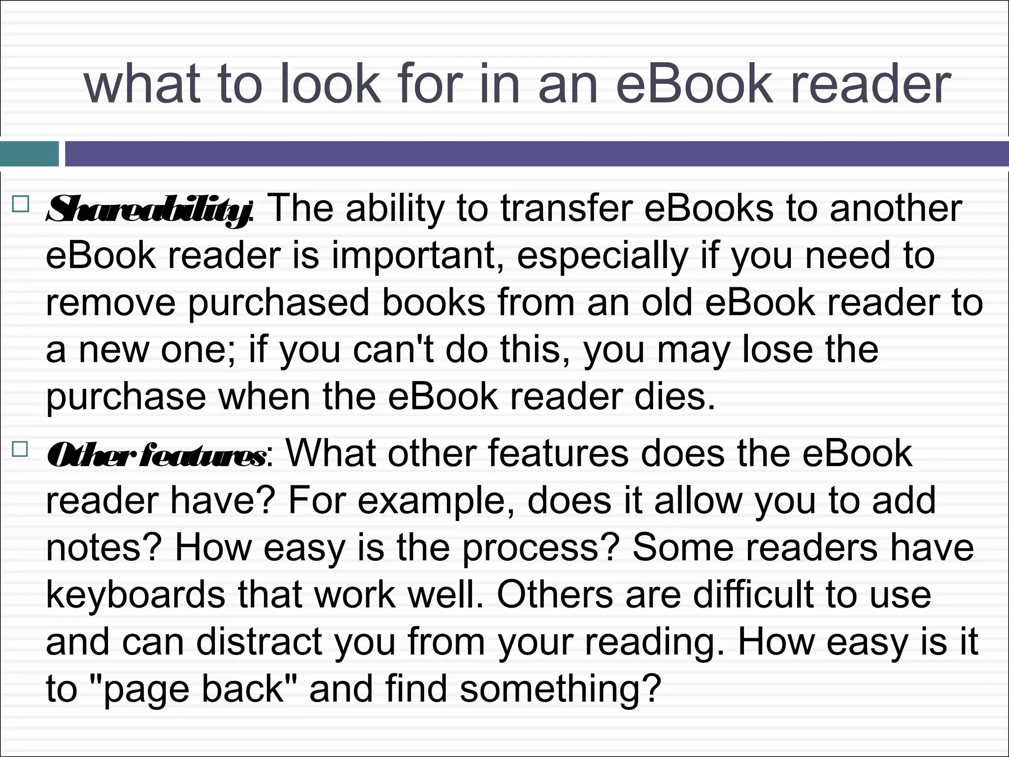 what to look for in an eBook reader
   Shareability: The ability to transfer eBooks to another
    eBook reader is important, especially if you need to
    remove purchased books from an old eBook reader to
    a new one; if you can't do this, you may lose the
    purchase when the eBook reader dies.
   Other features: What other features does the eBook
    reader have? For example, does it allow you to add
    notes? How easy is the process? Some readers have
    keyboards that work well. Others are difficult to use
    and can distract you from your reading. How easy is it
    to "page back" and find something?
 