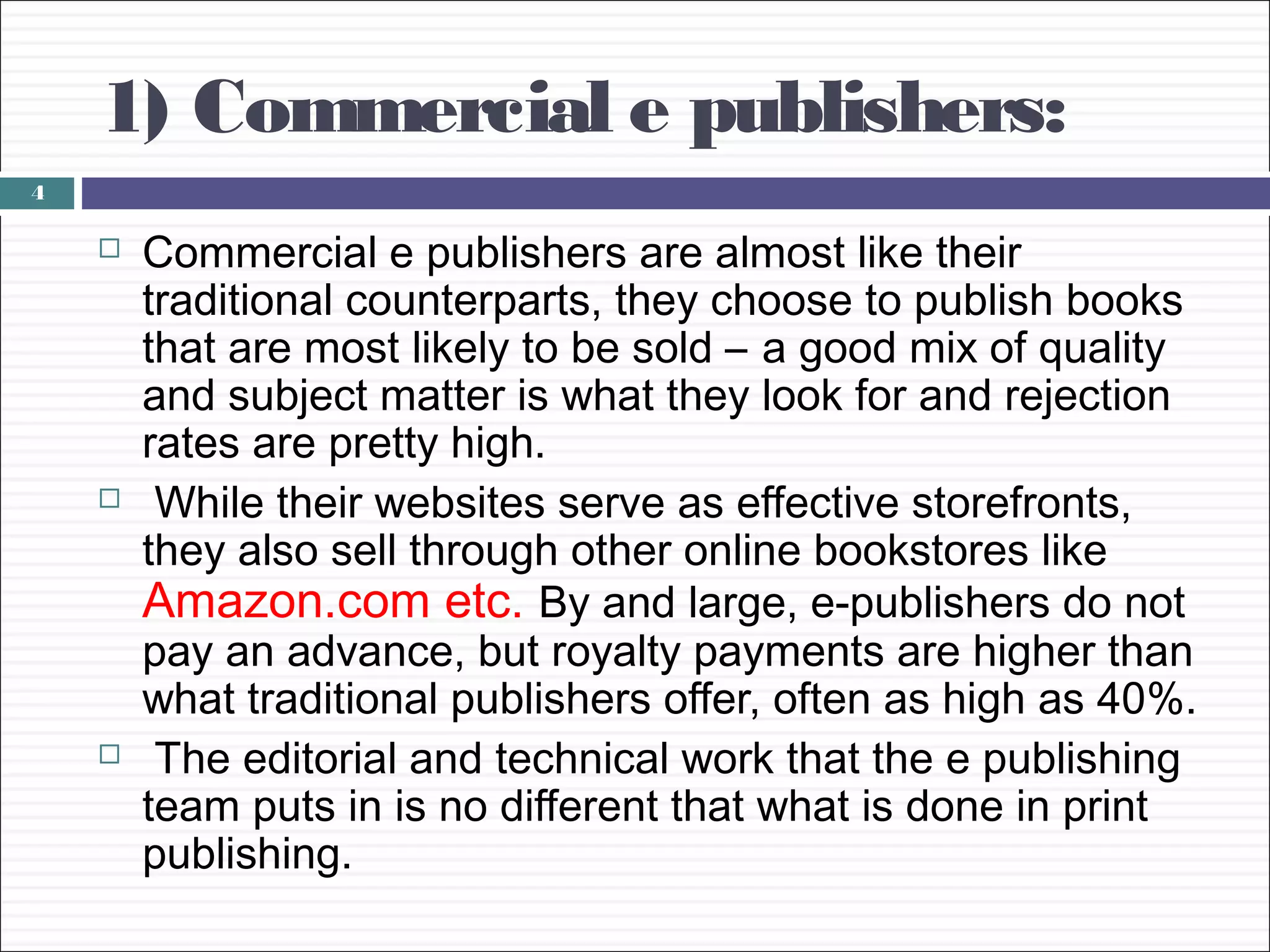 1) Commercial e publishers:
4

       Commercial e publishers are almost like their
        traditional counterparts, they choose to publish books
        that are most likely to be sold – a good mix of quality
        and subject matter is what they look for and rejection
        rates are pretty high.
        While their websites serve as effective storefronts,
        they also sell through other online bookstores like
        Amazon.com etc. By and large, e-publishers do not
        pay an advance, but royalty payments are higher than
        what traditional publishers offer, often as high as 40%.
        The editorial and technical work that the e publishing
        team puts in is no different that what is done in print
        publishing.
 
