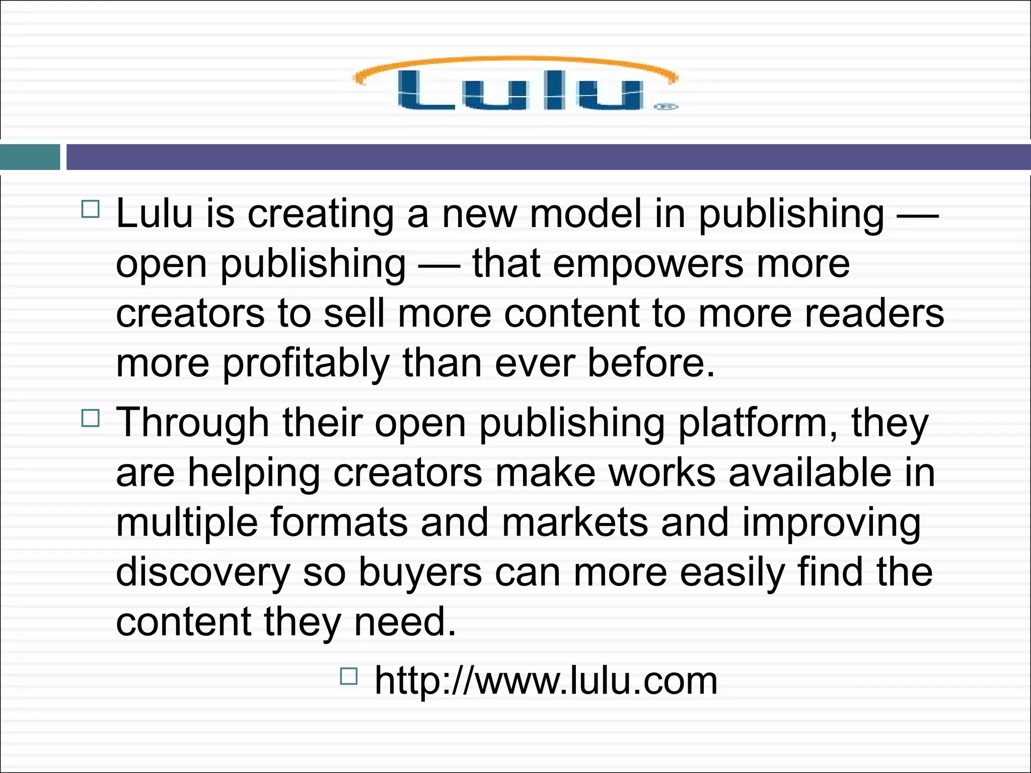    Lulu is creating a new model in publishing —
    open publishing — that empowers more
    creators to sell more content to more readers
    more profitably than ever before.
   Through their open publishing platform, they
    are helping creators make works available in
    multiple formats and markets and improving
    discovery so buyers can more easily find the
    content they need.
                  http://www.lulu.com
 
