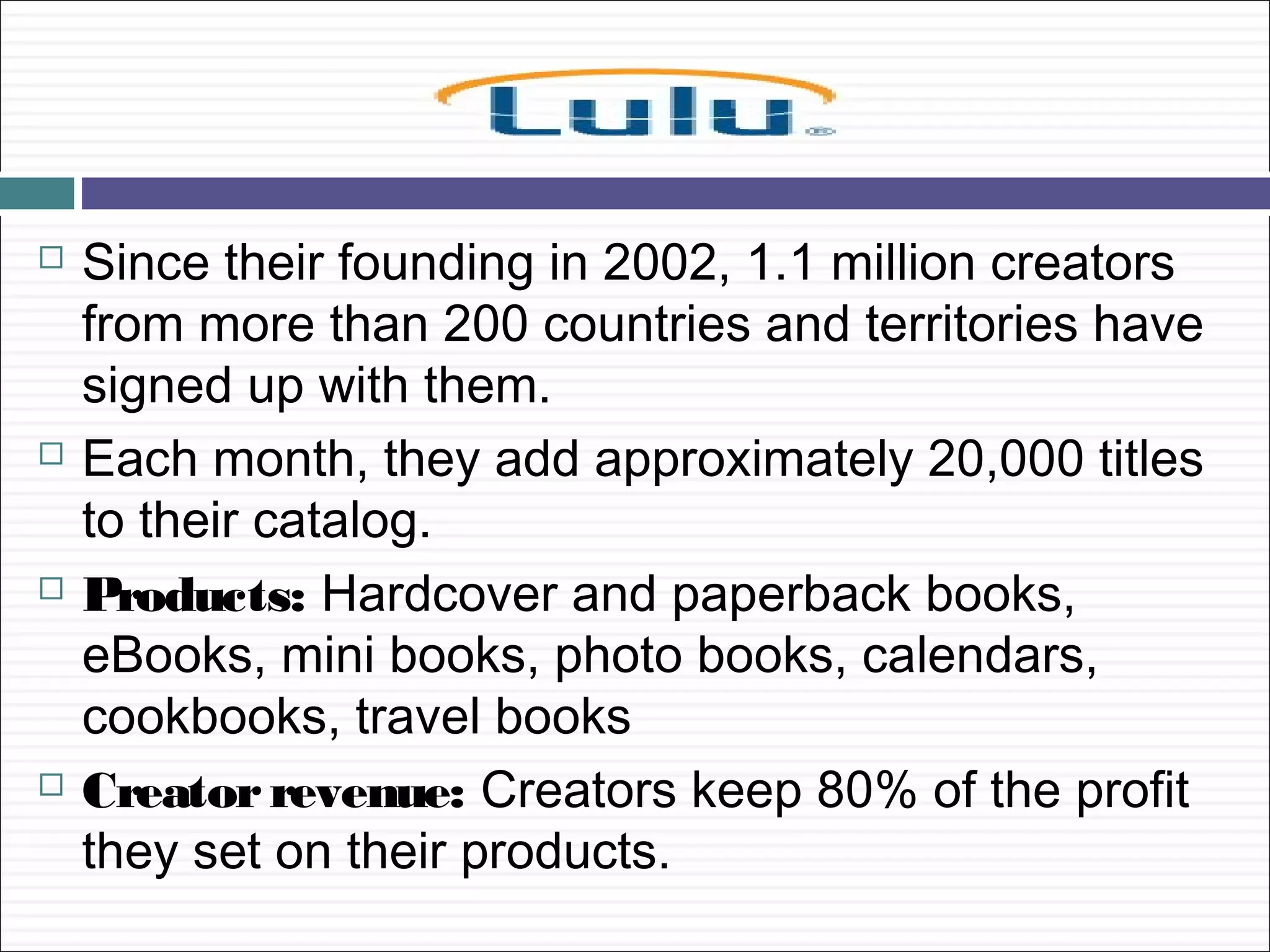    Since their founding in 2002, 1.1 million creators
    from more than 200 countries and territories have
    signed up with them.
   Each month, they add approximately 20,000 titles
    to their catalog.
   Products: Hardcover and paperback books,
    eBooks, mini books, photo books, calendars,
    cookbooks, travel books
   Creator revenue: Creators keep 80% of the profit
    they set on their products.
 