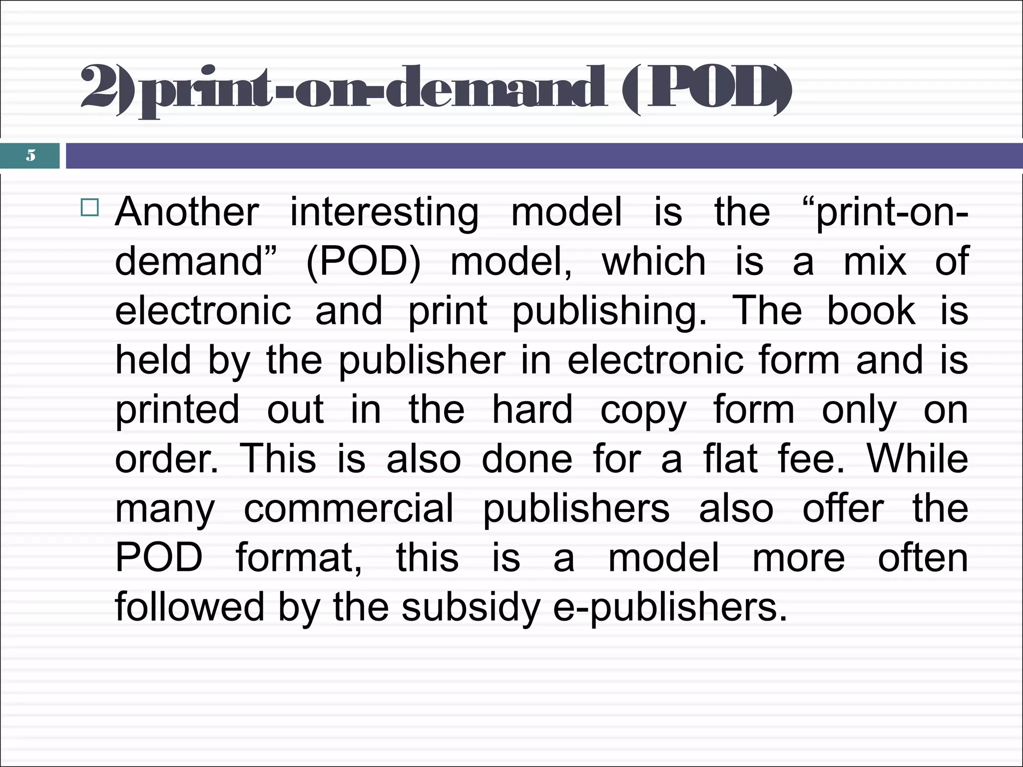 2)print-on-demand (POD)
5


       Another interesting model is the “print-on-
        demand” (POD) model, which is a mix of
        electronic and print publishing. The book is
        held by the publisher in electronic form and is
        printed out in the hard copy form only on
        order. This is also done for a flat fee. While
        many commercial publishers also offer the
        POD format, this is a model more often
        followed by the subsidy e-publishers.
 