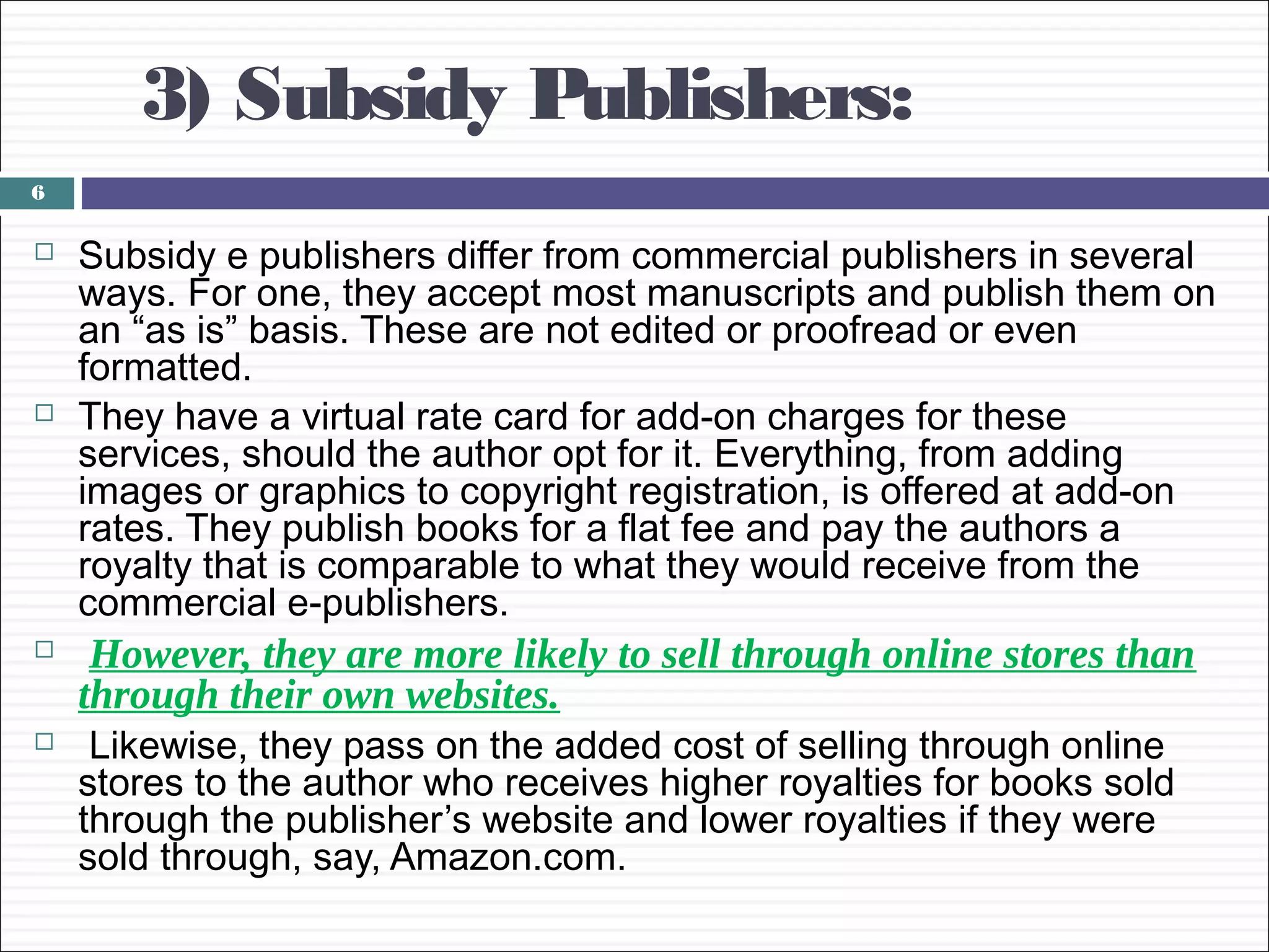 3) Subsidy Publishers:
6

   Subsidy e publishers differ from commercial publishers in several
    ways. For one, they accept most manuscripts and publish them on
    an “as is” basis. These are not edited or proofread or even
    formatted.
   They have a virtual rate card for add-on charges for these
    services, should the author opt for it. Everything, from adding
    images or graphics to copyright registration, is offered at add-on
    rates. They publish books for a flat fee and pay the authors a
    royalty that is comparable to what they would receive from the
    commercial e-publishers.
    However, they are more likely to sell through online stores than
    through their own websites.
    Likewise, they pass on the added cost of selling through online
    stores to the author who receives higher royalties for books sold
    through the publisher’s website and lower royalties if they were
    sold through, say, Amazon.com.
 