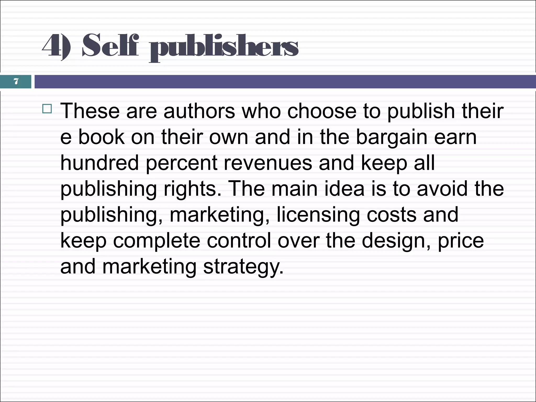 4) Self publishers
7


       These are authors who choose to publish their
        e book on their own and in the bargain earn
        hundred percent revenues and keep all
        publishing rights. The main idea is to avoid the
        publishing, marketing, licensing costs and
        keep complete control over the design, price
        and marketing strategy.
 