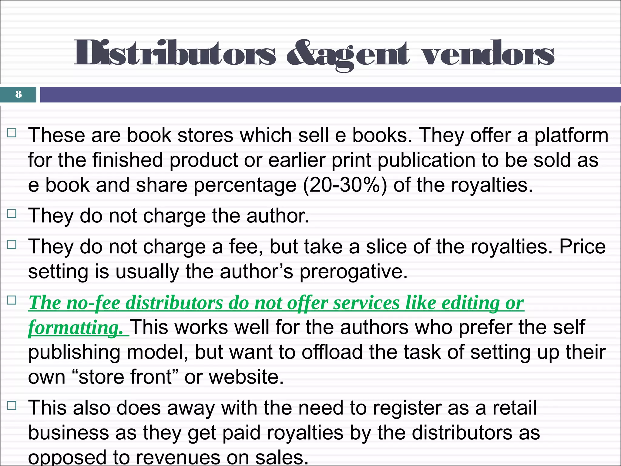 Distributors &agent vendors
8


   These are book stores which sell e books. They offer a platform
    for the finished product or earlier print publication to be sold as
    e book and share percentage (20-30%) of the royalties.
   They do not charge the author.
   They do not charge a fee, but take a slice of the royalties. Price
    setting is usually the author’s prerogative.
   The no-fee distributors do not offer services like editing or
    formatting. This works well for the authors who prefer the self
    publishing model, but want to offload the task of setting up their
    own “store front” or website.
   This also does away with the need to register as a retail
    business as they get paid royalties by the distributors as
    opposed to revenues on sales.
 