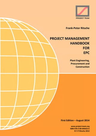 Frank-Peter Ritsche
PROJECT MANAGEMENT
HANDBOOK
FOR
EPC
Plant Engineering,
Procurement and
Construction
First Edition – August 2014
www.project-team.org
ISBN 978-3-00-046425-6
© F-P Ritsche 2014
 