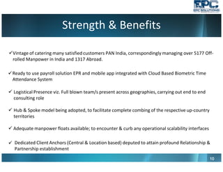 Strength & Benefits
10101010
Vintage of catering many satisfied customers PAN India, correspondingly managing over 5177 Off-
rolled Manpower in India and 1317 Abroad.
Logistical Presence viz. Full blown team/s present across geographies, carrying out end to end
consulting role
Hub & Spoke model being adopted, to facilitate complete combing of the respective up-country
territories
Adequate manpower floats available; to encounter & curb any operational scalability interfaces
Dedicated Client Anchors (Central & Location based) deputed to attain profound Relationship &
Partnership establishment
Ready to use payroll solution EPR and mobile app integrated with Cloud Based Biometric Time
Attendance System
 