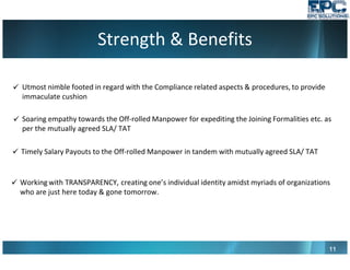 Strength & Benefits
11111111
Utmost nimble footed in regard with the Compliance related aspects & procedures, to provide
immaculate cushion
Soaring empathy towards the Off-rolled Manpower for expediting the Joining Formalities etc. as
per the mutually agreed SLA/ TAT
Timely Salary Payouts to the Off-rolled Manpower in tandem with mutually agreed SLA/ TAT
Working with TRANSPARENCY, creating one’s individual identity amidst myriads of organizations
who are just here today & gone tomorrow.
 