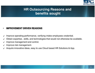 HR Outsourcing Reasons and
benefits sought
3
Improve operating performance, verifying intake employees credential.
Obtain expertise , skills, and technologies that would not otherwise be available.
Improve management and control.
Improve risk management.
Acquire innovative ideas, easy to use Cloud based HR Solutions & App.
 