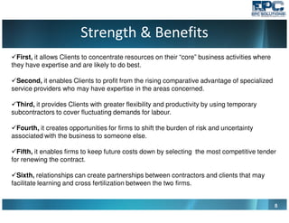 Strength & Benefits
8888
First, it allows Clients to concentrate resources on their “core” business activities where
they have expertise and are likely to do best.
Second, it enables Clients to profit from the rising comparative advantage of specialized
service providers who may have expertise in the areas concerned.
Third, it provides Clients with greater flexibility and productivity by using temporary
subcontractors to cover fluctuating demands for labour.
Fourth, it creates opportunities for firms to shift the burden of risk and uncertainty
associated with the business to someone else.
Fifth, it enables firms to keep future costs down by selecting the most competitive tender
for renewing the contract.
Sixth, relationships can create partnerships between contractors and clients that may
facilitate learning and cross fertilization between the two firms.
 