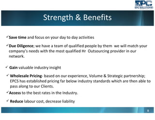 Strength & Benefits
9999
Save time and focus on your day to day activities
Due Diligence; we have a team of qualified people by them we will match your
company’s needs with the most qualified Hr Outsourcing provider in our
network.
Gain valuable industry insight
Wholesale Pricing- based on our experience, Volume & Strategic partnership;
EPCS has established pricing far below industry standards which are then able to
pass along to our Clients.
Access to the best rates in the Industry.
Reduce labour cost, decrease liability
 