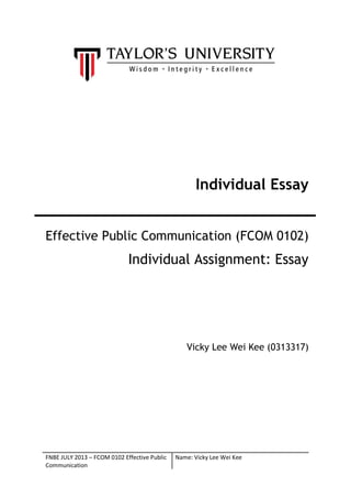 Individual Essay
Effective Public Communication (FCOM 0102)

Individual Assignment: Essay

Vicky Lee Wei Kee (0313317)

FNBE JULY 2013 – FCOM 0102 Effective Public
Communication

Name: Vicky Lee Wei Kee

 