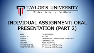 NAME : TEH WEI HONG
STUDENT ID : 0323743
MODULE : Effective Public Communication [COM 30103]
SESSION : September, 2015
LECTURER : PERSIS RODRIGUES
SUBMISSION DATE : 27th January, 2016 (Tuesday)
PRESENTATION DATE : 27th January, 2016 (Tuesday)
INDIVIDUAL ASSIGNMENT: ORAL
PRESENTATION (PART 2)
 