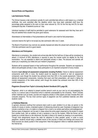 Effective Public Communication (COM 30103): September 2014 4 | P a g eP a g e | 4 of 10
General Rules and Regulations
Late Submission Penalty
The School imposes a late submission penalty for work submitted late without a valid reason e.g. a medical
certificate. Any work submitted after the deadline (which may have been extended) shall have the
percentage grade assigned to the work on face value reduced by 10% for the first day and 5% for each
subsequent day late. A weekend counts as 1 day.
Individual members of staff shall be permitted to grant extensions for assessed work that they have set if
they are satisfied that a student has given good reasons.
Absenteeism at intermediate or final presentations will result in zero mark for that presentation.
Lecturers reserve the right to not accept any late submission after one (1) week.
The Board of Examiners may overrule any penalty imposed and allow the actual mark achieved to be used
if the late submission was for a good reason.
Attendance and Participation
Attendance is compulsory. Any student who arrives late after the first half-hour of class will be considered as
absent. A minimum of 80% attendance is required to pass the module and/or be eligible for the final
examination. You are expected to attend and participate actively in class. The lectures and tutorials will
assist you in expanding your ideas and your research progression.
Students will be assessed based on their performance throughout the semester. Students are expected to
attend and participate actively in class. Class participation is an important component of every module.
Students must attempt all assessment components including Portfolio. Failure to attempt assessment
components worth 20% or more, the student would be required to resubmit or resit an assessment
component, even though the student has achieved more than 50% in the overall assessment. Failure to
attempt all assessment components, including final exam and final presentation, will result in failing the
module irrespective of the marks earned, even though the student has achieved more than 50% in the
overall assessment.
Plagiarism (Excerpt from Taylor’s University Student Handbook 2013, page 59)
Plagiarism, which is an attempt to present another person’s work as your own by not acknowledging the
source, is a serious case of misconduct which is deemed unacceptable by the University. "Work" includes
written materials such as books, journals and magazine articles or other papers and also includes films and
computer programs. The two most common types of plagiarism are from published materials and other
students’ works
a. Published Materials
In general, whenever anything from someone else’s work is used, whether it is an idea, an opinion or the
results of a study or review, a standard system of referencing should be used. Examples of plagiarism may
include a sentence or two, or a table or a diagram from a book or an article used without acknowledgement.
Serious cases of plagiarism can be seen in cases where the entire paper presented by the student is copied
from another book, with an addition of only a sentence or two by the student. While the former can be
treated as a simple failure to cite references, the latter is likely to be viewed as cheating in an examination.
Though most assignments require the need for reference to other peoples’ works, in order to avoid
plagiarism, students should keep a detailed record of the sources of ideas and findings and ensure that
these sources are clearly quoted in their assignment. Note that plagiarism refers to materials obtained from
the Internet too.
 