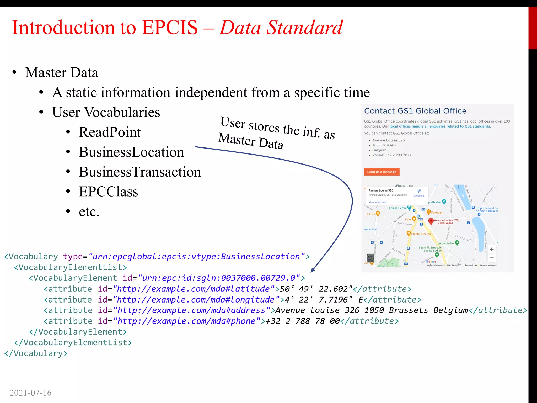 Introduction to EPCIS – Data Standard
• Master Data
• A static information independent from a specific time
• User Vocabularies
• ReadPoint
• BusinessLocation
• BusinessTransaction
• EPCClass
• etc.
2021-07-16
<Vocabulary type="urn:epcglobal:epcis:vtype:BusinessLocation">
<VocabularyElementList>
<VocabularyElement id="urn:epc:id:sgln:0037000.00729.0">
<attribute id="http://example.com/mda#latitude">50° 49' 22.602"</attribute>
<attribute id="http://example.com/mda#longitude">4° 22' 7.7196" E</attribute>
<attribute id="http://example.com/mda#address">Avenue Louise 326 1050 Brussels Belgium</attribute>
<attribute id="http://example.com/mda#phone">+32 2 788 78 00</attribute>
</VocabularyElement>
</VocabularyElementList>
</Vocabulary>
 