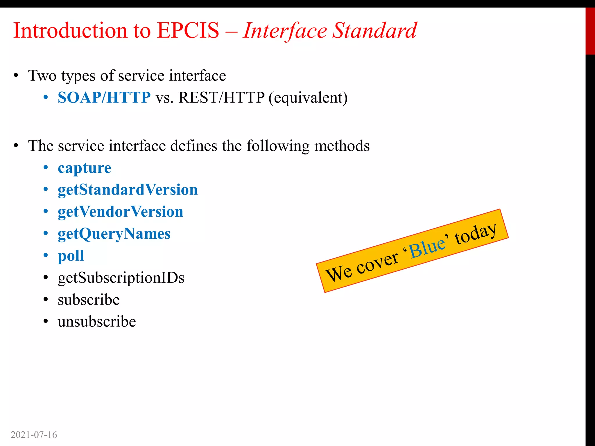 Introduction to EPCIS – Interface Standard
• Two types of service interface
• SOAP/HTTP vs. REST/HTTP (equivalent)
• The service interface defines the following methods
• capture
• getStandardVersion
• getVendorVersion
• getQueryNames
• poll
• getSubscriptionIDs
• subscribe
• unsubscribe
2021-07-16
 