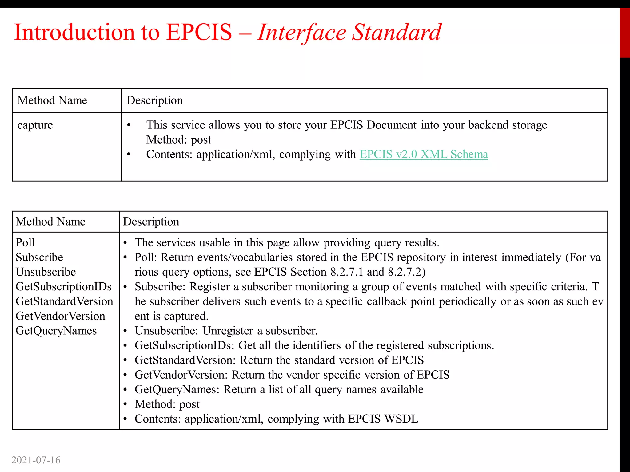 Introduction to EPCIS – Interface Standard
Method Name Description
capture • This service allows you to store your EPCIS Document into your backend storage
Method: post
• Contents: application/xml, complying with EPCIS v2.0 XML Schema
2021-07-16
Method Name Description
Poll
Subscribe
Unsubscribe
GetSubscriptionIDs
GetStandardVersion
GetVendorVersion
GetQueryNames
• The services usable in this page allow providing query results.
• Poll: Return events/vocabularies stored in the EPCIS repository in interest immediately (For va
rious query options, see EPCIS Section 8.2.7.1 and 8.2.7.2)
• Subscribe: Register a subscriber monitoring a group of events matched with specific criteria. T
he subscriber delivers such events to a specific callback point periodically or as soon as such ev
ent is captured.
• Unsubscribe: Unregister a subscriber.
• GetSubscriptionIDs: Get all the identifiers of the registered subscriptions.
• GetStandardVersion: Return the standard version of EPCIS
• GetVendorVersion: Return the vendor specific version of EPCIS
• GetQueryNames: Return a list of all query names available
• Method: post
• Contents: application/xml, complying with EPCIS WSDL
 