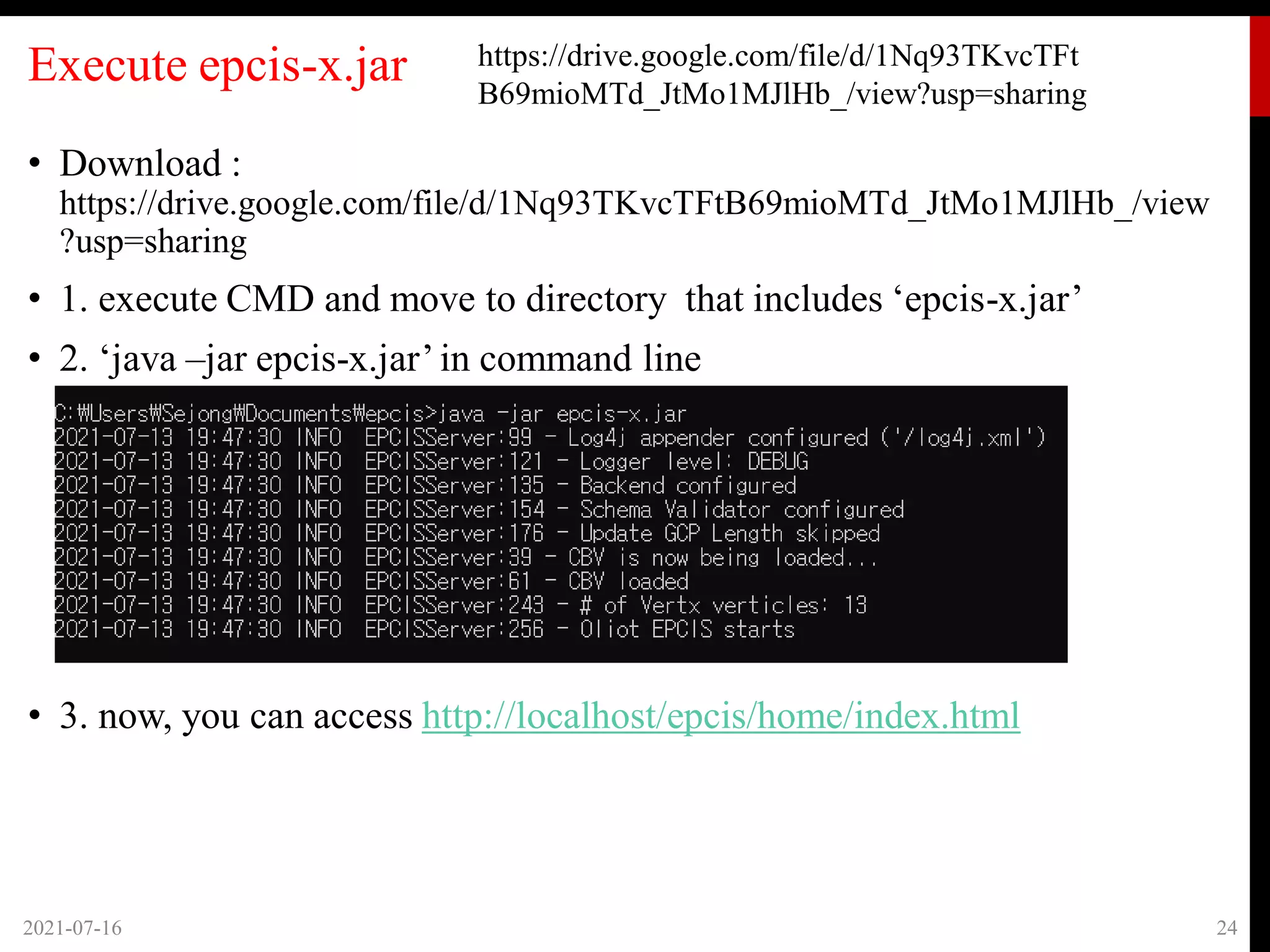 Execute epcis-x.jar
• Download :
https://drive.google.com/file/d/1Nq93TKvcTFtB69mioMTd_JtMo1MJlHb_/view
?usp=sharing
• 1. execute CMD and move to directory that includes ‘epcis-x.jar’
• 2. ‘java –jar epcis-x.jar’in command line
• 3. now, you can access http://localhost/epcis/home/index.html
2021-07-16 24
https://drive.google.com/file/d/1Nq93TKvcTFt
B69mioMTd_JtMo1MJlHb_/view?usp=sharing
 