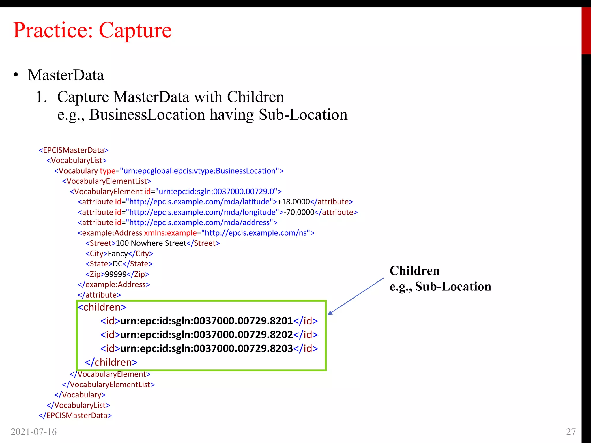 Practice: Capture
• MasterData
1. Capture MasterData with Children
e.g., BusinessLocation having Sub-Location
2021-07-16 27
<EPCISMasterData>
<VocabularyList>
<Vocabulary type="urn:epcglobal:epcis:vtype:BusinessLocation">
<VocabularyElementList>
<VocabularyElement id="urn:epc:id:sgln:0037000.00729.0">
<attribute id="http://epcis.example.com/mda/latitude">+18.0000</attribute>
<attribute id="http://epcis.example.com/mda/longitude">-70.0000</attribute>
<attribute id="http://epcis.example.com/mda/address">
<example:Address xmlns:example="http://epcis.example.com/ns">
<Street>100 Nowhere Street</Street>
<City>Fancy</City>
<State>DC</State>
<Zip>99999</Zip>
</example:Address>
</attribute>
<children>
<id>urn:epc:id:sgln:0037000.00729.8201</id>
<id>urn:epc:id:sgln:0037000.00729.8202</id>
<id>urn:epc:id:sgln:0037000.00729.8203</id>
</children>
</VocabularyElement>
</VocabularyElementList>
</Vocabulary>
</VocabularyList>
</EPCISMasterData>
Children
e.g., Sub-Location
 