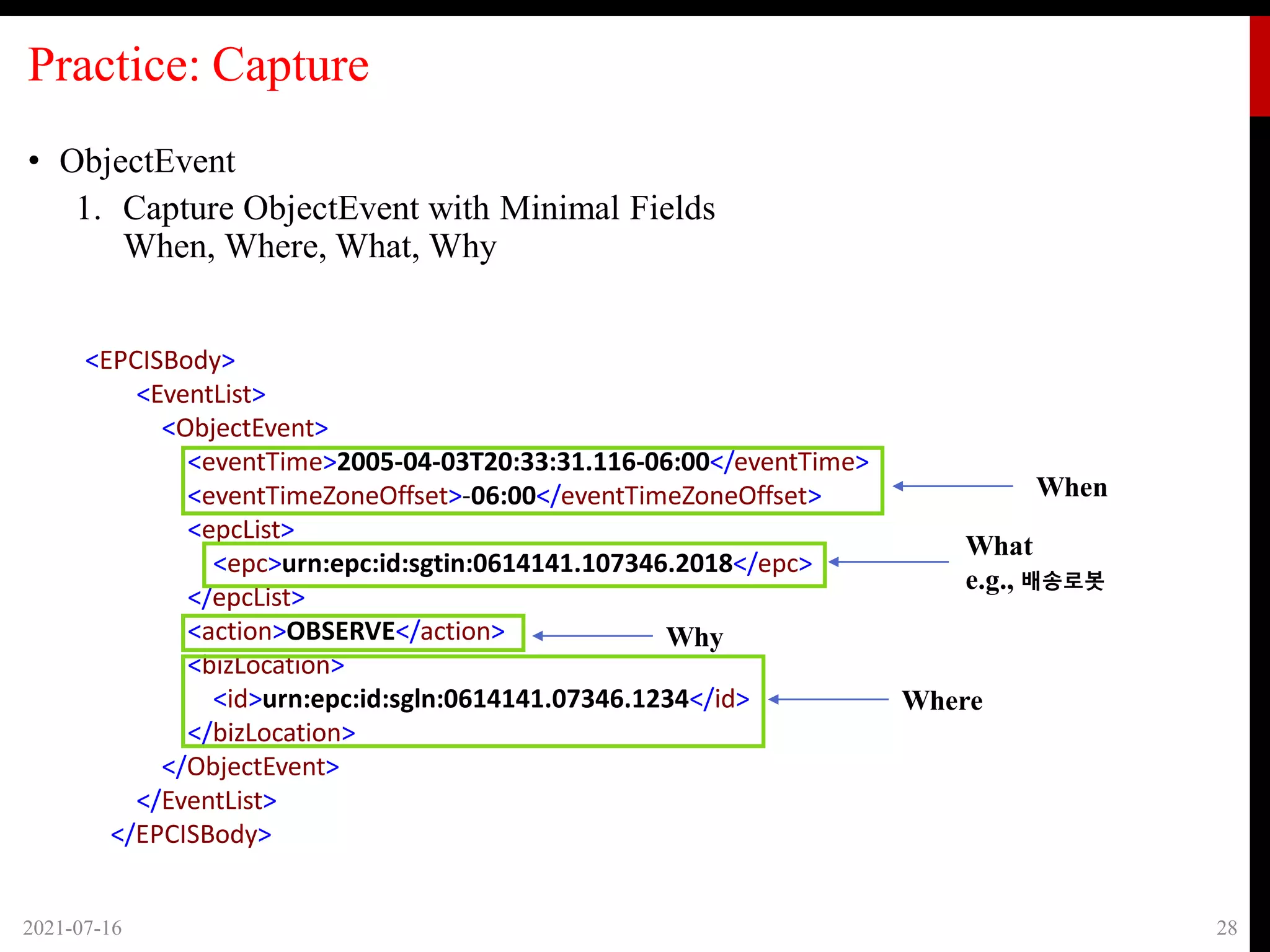 Practice: Capture
• ObjectEvent
1. Capture ObjectEvent with Minimal Fields
When, Where, What, Why
2021-07-16 28
<EPCISBody>
<EventList>
<ObjectEvent>
<eventTime>2005-04-03T20:33:31.116-06:00</eventTime>
<eventTimeZoneOffset>-06:00</eventTimeZoneOffset>
<epcList>
<epc>urn:epc:id:sgtin:0614141.107346.2018</epc>
</epcList>
<action>OBSERVE</action>
<bizLocation>
<id>urn:epc:id:sgln:0614141.07346.1234</id>
</bizLocation>
</ObjectEvent>
</EventList>
</EPCISBody>
When
What
e.g., 배송로봇
Why
Where
 