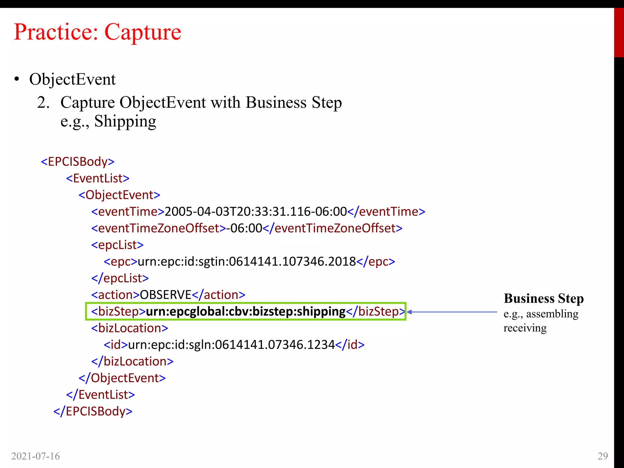 Practice: Capture
• ObjectEvent
2. Capture ObjectEvent with Business Step
e.g., Shipping
2021-07-16 29
Business Step
e.g., assembling
receiving
<EPCISBody>
<EventList>
<ObjectEvent>
<eventTime>2005-04-03T20:33:31.116-06:00</eventTime>
<eventTimeZoneOffset>-06:00</eventTimeZoneOffset>
<epcList>
<epc>urn:epc:id:sgtin:0614141.107346.2018</epc>
</epcList>
<action>OBSERVE</action>
<bizStep>urn:epcglobal:cbv:bizstep:shipping</bizStep>
<bizLocation>
<id>urn:epc:id:sgln:0614141.07346.1234</id>
</bizLocation>
</ObjectEvent>
</EventList>
</EPCISBody>
 