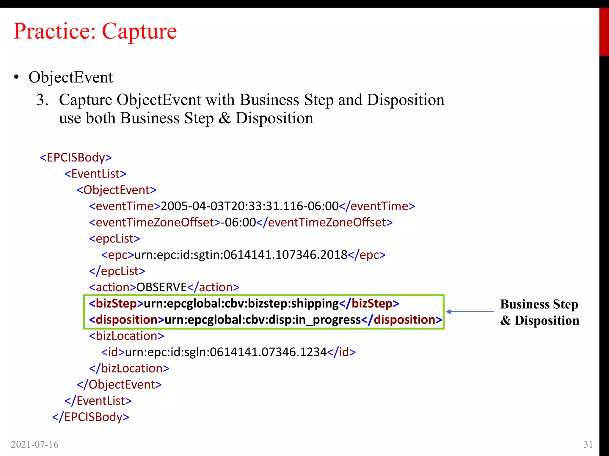 Practice: Capture
• ObjectEvent
3. Capture ObjectEvent with Business Step and Disposition
use both Business Step & Disposition
2021-07-16 31
Business Step
& Disposition
<EPCISBody>
<EventList>
<ObjectEvent>
<eventTime>2005-04-03T20:33:31.116-06:00</eventTime>
<eventTimeZoneOffset>-06:00</eventTimeZoneOffset>
<epcList>
<epc>urn:epc:id:sgtin:0614141.107346.2018</epc>
</epcList>
<action>OBSERVE</action>
<bizStep>urn:epcglobal:cbv:bizstep:shipping</bizStep>
<disposition>urn:epcglobal:cbv:disp:in_progress</disposition>
<bizLocation>
<id>urn:epc:id:sgln:0614141.07346.1234</id>
</bizLocation>
</ObjectEvent>
</EventList>
</EPCISBody>
 