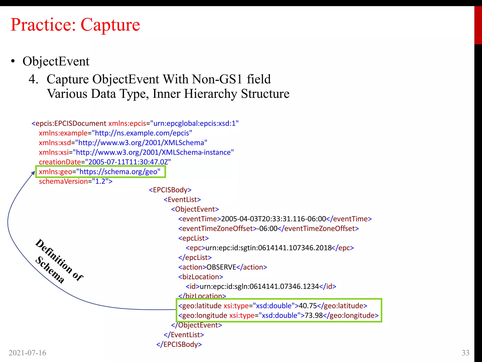 Practice: Capture
• ObjectEvent
4. Capture ObjectEvent With Non-GS1 field
Various Data Type, Inner Hierarchy Structure
2021-07-16 33
<epcis:EPCISDocument xmlns:epcis="urn:epcglobal:epcis:xsd:1"
xmlns:example="http://ns.example.com/epcis"
xmlns:xsd="http://www.w3.org/2001/XMLSchema"
xmlns:xsi="http://www.w3.org/2001/XMLSchema-instance"
creationDate="2005-07-11T11:30:47.0Z"
xmlns:geo="https://schema.org/geo"
schemaVersion="1.2">
<EPCISBody>
<EventList>
<ObjectEvent>
<eventTime>2005-04-03T20:33:31.116-06:00</eventTime>
<eventTimeZoneOffset>-06:00</eventTimeZoneOffset>
<epcList>
<epc>urn:epc:id:sgtin:0614141.107346.2018</epc>
</epcList>
<action>OBSERVE</action>
<bizLocation>
<id>urn:epc:id:sgln:0614141.07346.1234</id>
</bizLocation>
<geo:latitude xsi:type="xsd:double">40.75</geo:latitude>
<geo:longitude xsi:type="xsd:double">73.98</geo:longitude>
</ObjectEvent>
</EventList>
</EPCISBody>
 