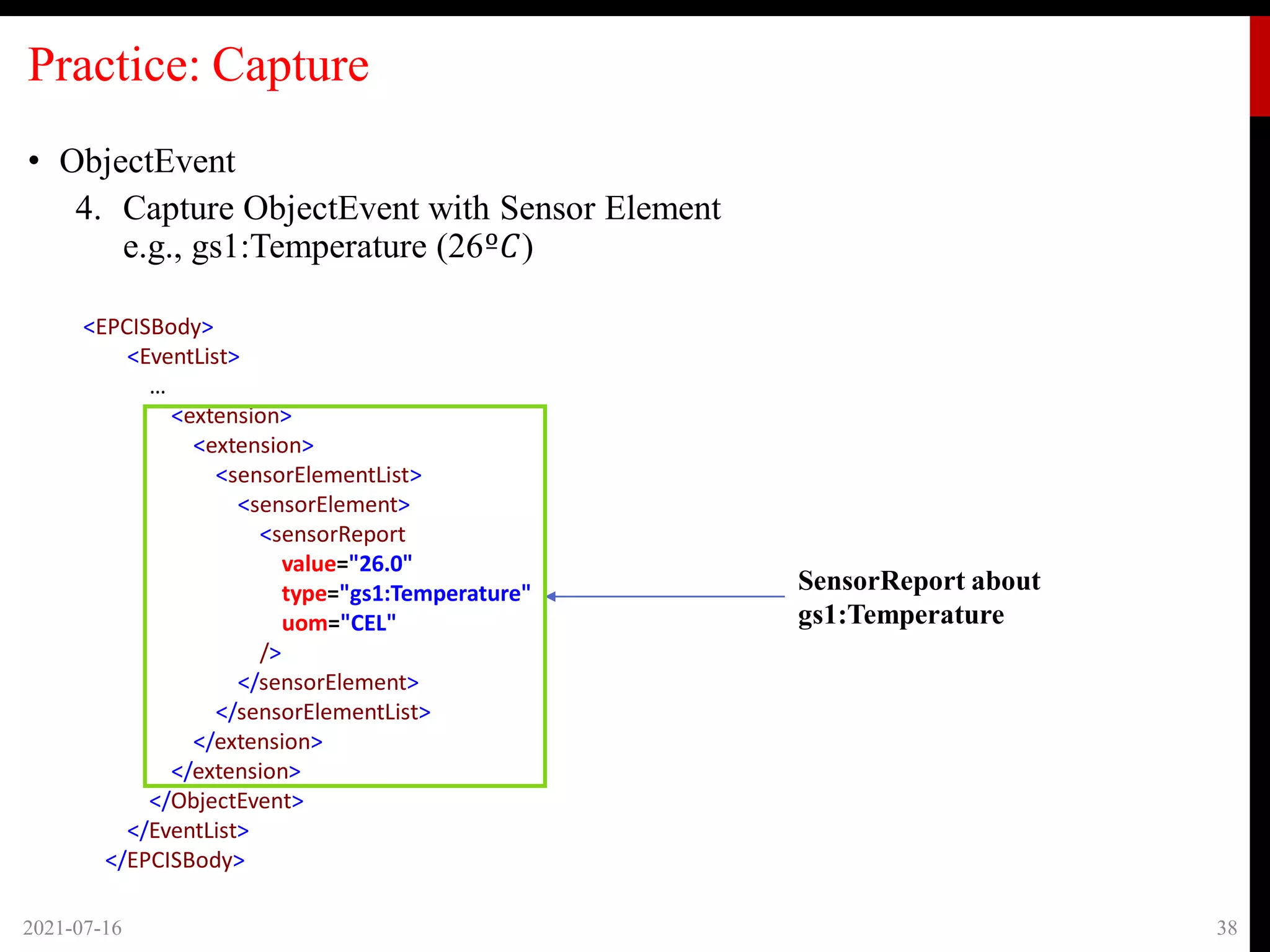 Practice: Capture
• ObjectEvent
4. Capture ObjectEvent with Sensor Element
e.g., gs1:Temperature (26º𝐶)
2021-07-16 38
SensorReport about
gs1:Temperature
<EPCISBody>
<EventList>
…
<extension>
<extension>
<sensorElementList>
<sensorElement>
<sensorReport
value="26.0"
type="gs1:Temperature"
uom="CEL"
/>
</sensorElement>
</sensorElementList>
</extension>
</extension>
</ObjectEvent>
</EventList>
</EPCISBody>
 