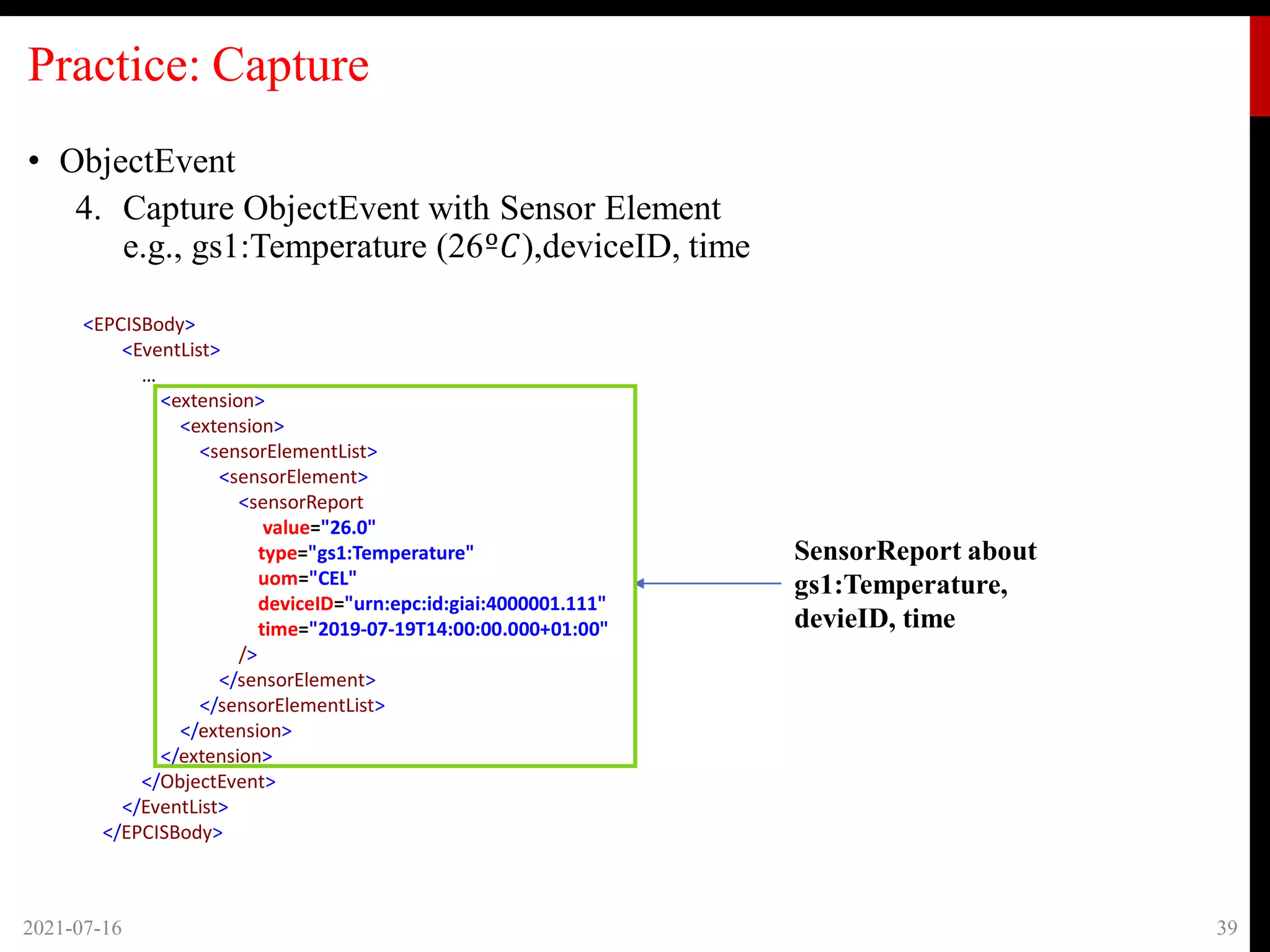 Practice: Capture
• ObjectEvent
4. Capture ObjectEvent with Sensor Element
e.g., gs1:Temperature (26º𝐶),deviceID, time
2021-07-16 39
SensorReport about
gs1:Temperature,
devieID, time
<EPCISBody>
<EventList>
…
<extension>
<extension>
<sensorElementList>
<sensorElement>
<sensorReport
value="26.0"
type="gs1:Temperature"
uom="CEL"
deviceID="urn:epc:id:giai:4000001.111"
time="2019-07-19T14:00:00.000+01:00"
/>
</sensorElement>
</sensorElementList>
</extension>
</extension>
</ObjectEvent>
</EventList>
</EPCISBody>
 
