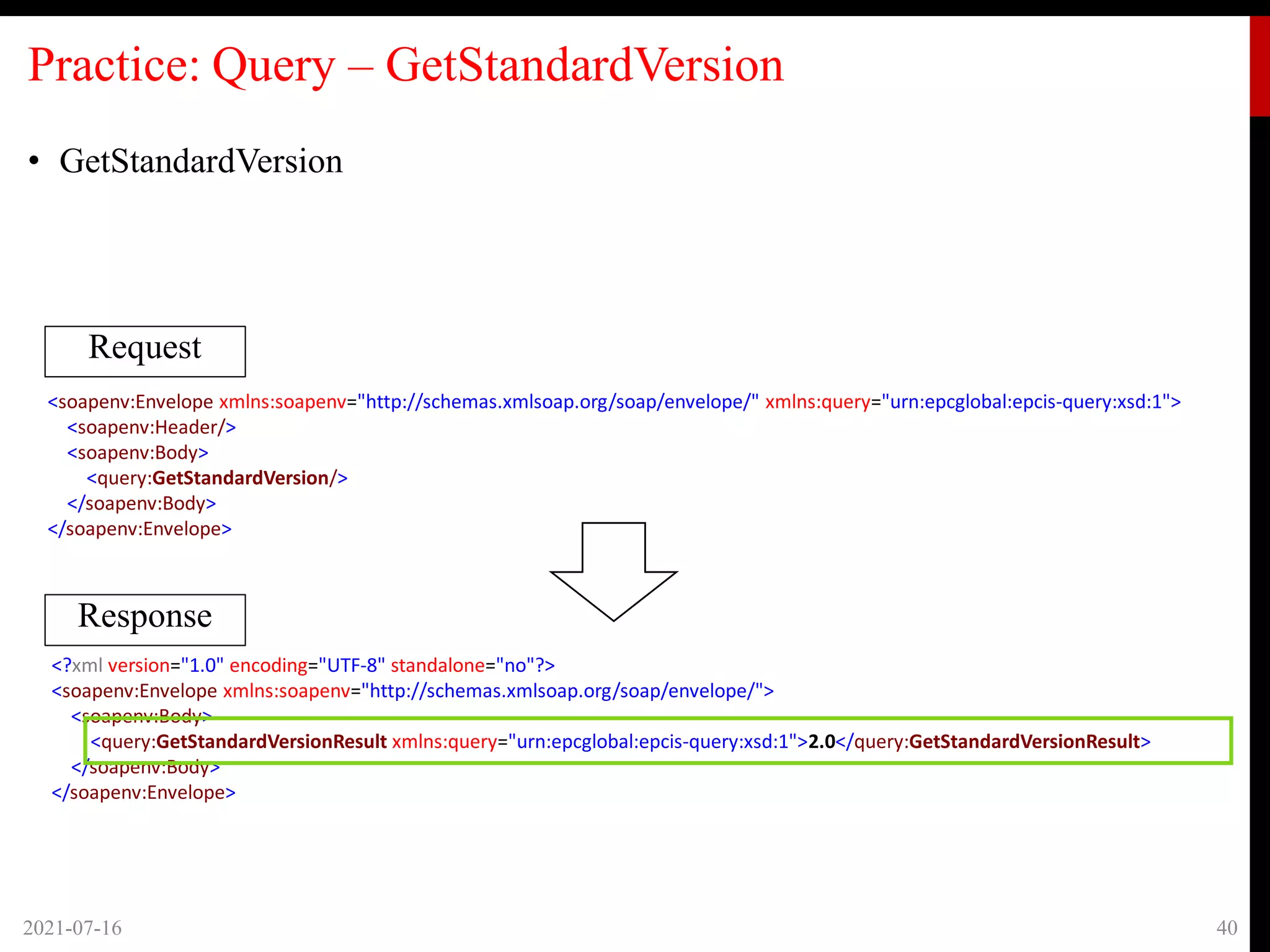 Practice: Query – GetStandardVersion
• GetStandardVersion
2021-07-16 40
Request
Response
<soapenv:Envelope xmlns:soapenv="http://schemas.xmlsoap.org/soap/envelope/" xmlns:query="urn:epcglobal:epcis-query:xsd:1">
<soapenv:Header/>
<soapenv:Body>
<query:GetStandardVersion/>
</soapenv:Body>
</soapenv:Envelope>
<?xml version="1.0" encoding="UTF-8" standalone="no"?>
<soapenv:Envelope xmlns:soapenv="http://schemas.xmlsoap.org/soap/envelope/">
<soapenv:Body>
<query:GetStandardVersionResult xmlns:query="urn:epcglobal:epcis-query:xsd:1">2.0</query:GetStandardVersionResult>
</soapenv:Body>
</soapenv:Envelope>
 