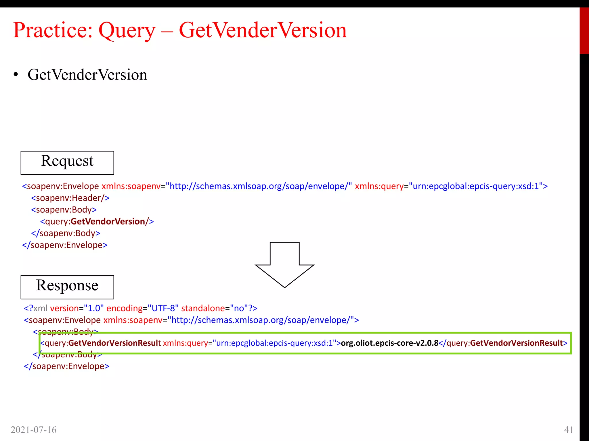 Practice: Query – GetVenderVersion
• GetVenderVersion
2021-07-16 41
Request
Response
<soapenv:Envelope xmlns:soapenv="http://schemas.xmlsoap.org/soap/envelope/" xmlns:query="urn:epcglobal:epcis-query:xsd:1">
<soapenv:Header/>
<soapenv:Body>
<query:GetVendorVersion/>
</soapenv:Body>
</soapenv:Envelope>
<?xml version="1.0" encoding="UTF-8" standalone="no"?>
<soapenv:Envelope xmlns:soapenv="http://schemas.xmlsoap.org/soap/envelope/">
<soapenv:Body>
<query:GetVendorVersionResult xmlns:query="urn:epcglobal:epcis-query:xsd:1">org.oliot.epcis-core-v2.0.8</query:GetVendorVersionResult>
</soapenv:Body>
</soapenv:Envelope>
 