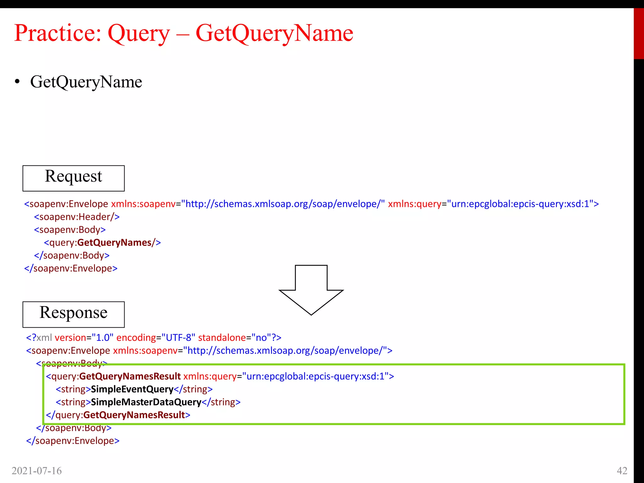 Practice: Query – GetQueryName
• GetQueryName
2021-07-16 42
Request
Response
<soapenv:Envelope xmlns:soapenv="http://schemas.xmlsoap.org/soap/envelope/" xmlns:query="urn:epcglobal:epcis-query:xsd:1">
<soapenv:Header/>
<soapenv:Body>
<query:GetQueryNames/>
</soapenv:Body>
</soapenv:Envelope>
<?xml version="1.0" encoding="UTF-8" standalone="no"?>
<soapenv:Envelope xmlns:soapenv="http://schemas.xmlsoap.org/soap/envelope/">
<soapenv:Body>
<query:GetQueryNamesResult xmlns:query="urn:epcglobal:epcis-query:xsd:1">
<string>SimpleEventQuery</string>
<string>SimpleMasterDataQuery</string>
</query:GetQueryNamesResult>
</soapenv:Body>
</soapenv:Envelope>
 