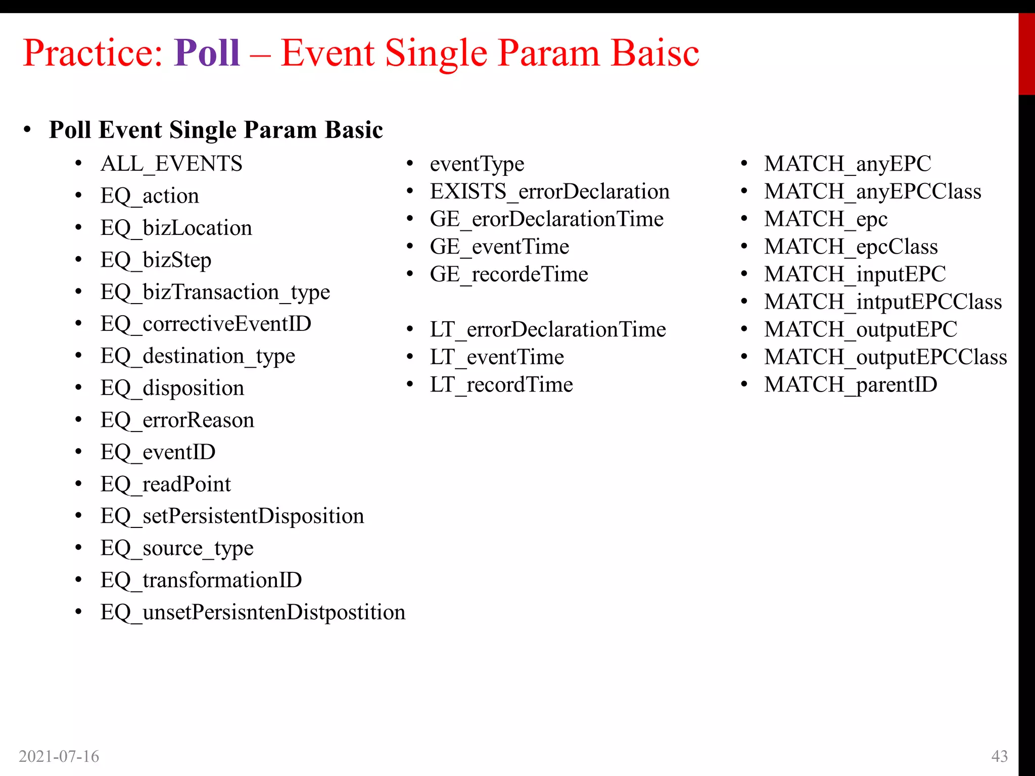 Practice: Poll – Event Single Param Baisc
• Poll Event Single Param Basic
• ALL_EVENTS
• EQ_action
• EQ_bizLocation
• EQ_bizStep
• EQ_bizTransaction_type
• EQ_correctiveEventID
• EQ_destination_type
• EQ_disposition
• EQ_errorReason
• EQ_eventID
• EQ_readPoint
• EQ_setPersistentDisposition
• EQ_source_type
• EQ_transformationID
• EQ_unsetPersisntenDistpostition
2021-07-16 43
• eventType
• EXISTS_errorDeclaration
• GE_erorDeclarationTime
• GE_eventTime
• GE_recordeTime
• LT_errorDeclarationTime
• LT_eventTime
• LT_recordTime
• MATCH_anyEPC
• MATCH_anyEPCClass
• MATCH_epc
• MATCH_epcClass
• MATCH_inputEPC
• MATCH_intputEPCClass
• MATCH_outputEPC
• MATCH_outputEPCClass
• MATCH_parentID
 