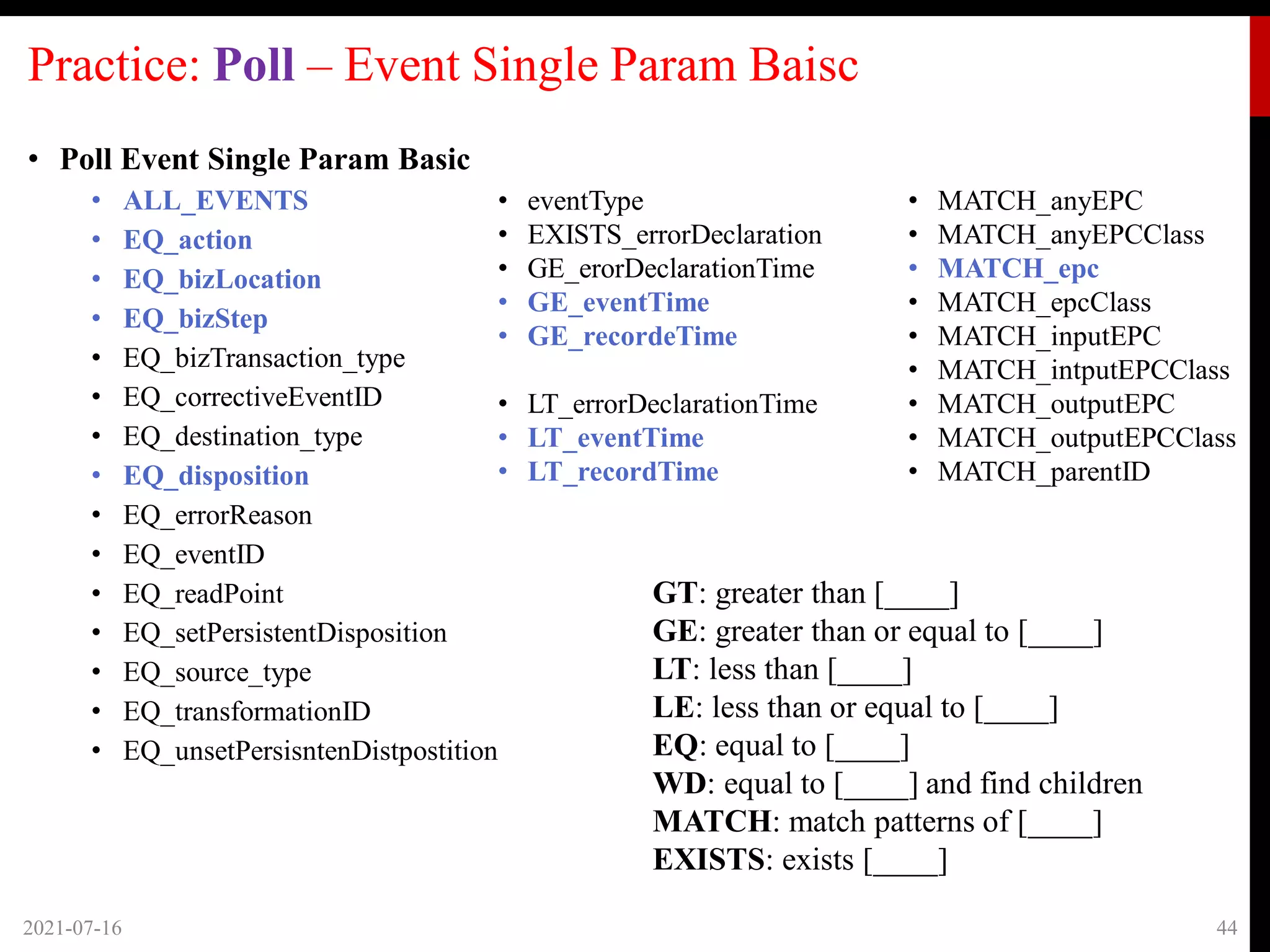 Practice: Poll – Event Single Param Baisc
• Poll Event Single Param Basic
• ALL_EVENTS
• EQ_action
• EQ_bizLocation
• EQ_bizStep
• EQ_bizTransaction_type
• EQ_correctiveEventID
• EQ_destination_type
• EQ_disposition
• EQ_errorReason
• EQ_eventID
• EQ_readPoint
• EQ_setPersistentDisposition
• EQ_source_type
• EQ_transformationID
• EQ_unsetPersisntenDistpostition
2021-07-16 44
• eventType
• EXISTS_errorDeclaration
• GE_erorDeclarationTime
• GE_eventTime
• GE_recordeTime
• LT_errorDeclarationTime
• LT_eventTime
• LT_recordTime
• MATCH_anyEPC
• MATCH_anyEPCClass
• MATCH_epc
• MATCH_epcClass
• MATCH_inputEPC
• MATCH_intputEPCClass
• MATCH_outputEPC
• MATCH_outputEPCClass
• MATCH_parentID
GT: greater than [____]
GE: greater than or equal to [____]
LT: less than [____]
LE: less than or equal to [____]
EQ: equal to [____]
WD: equal to [____] and find children
MATCH: match patterns of [____]
EXISTS: exists [____]
 