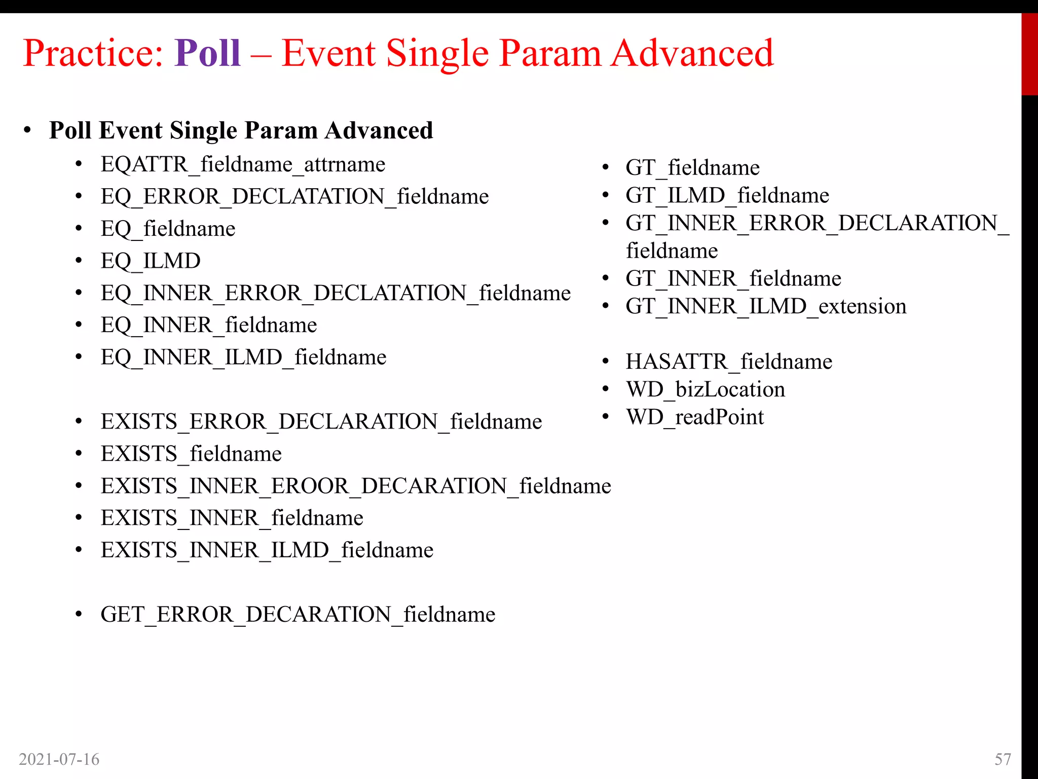 Practice: Poll – Event Single Param Advanced
• Poll Event Single Param Advanced
• EQATTR_fieldname_attrname
• EQ_ERROR_DECLATATION_fieldname
• EQ_fieldname
• EQ_ILMD
• EQ_INNER_ERROR_DECLATATION_fieldname
• EQ_INNER_fieldname
• EQ_INNER_ILMD_fieldname
• EXISTS_ERROR_DECLARATION_fieldname
• EXISTS_fieldname
• EXISTS_INNER_EROOR_DECARATION_fieldname
• EXISTS_INNER_fieldname
• EXISTS_INNER_ILMD_fieldname
• GET_ERROR_DECARATION_fieldname
2021-07-16 57
• GT_fieldname
• GT_ILMD_fieldname
• GT_INNER_ERROR_DECLARATION_
fieldname
• GT_INNER_fieldname
• GT_INNER_ILMD_extension
• HASATTR_fieldname
• WD_bizLocation
• WD_readPoint
 