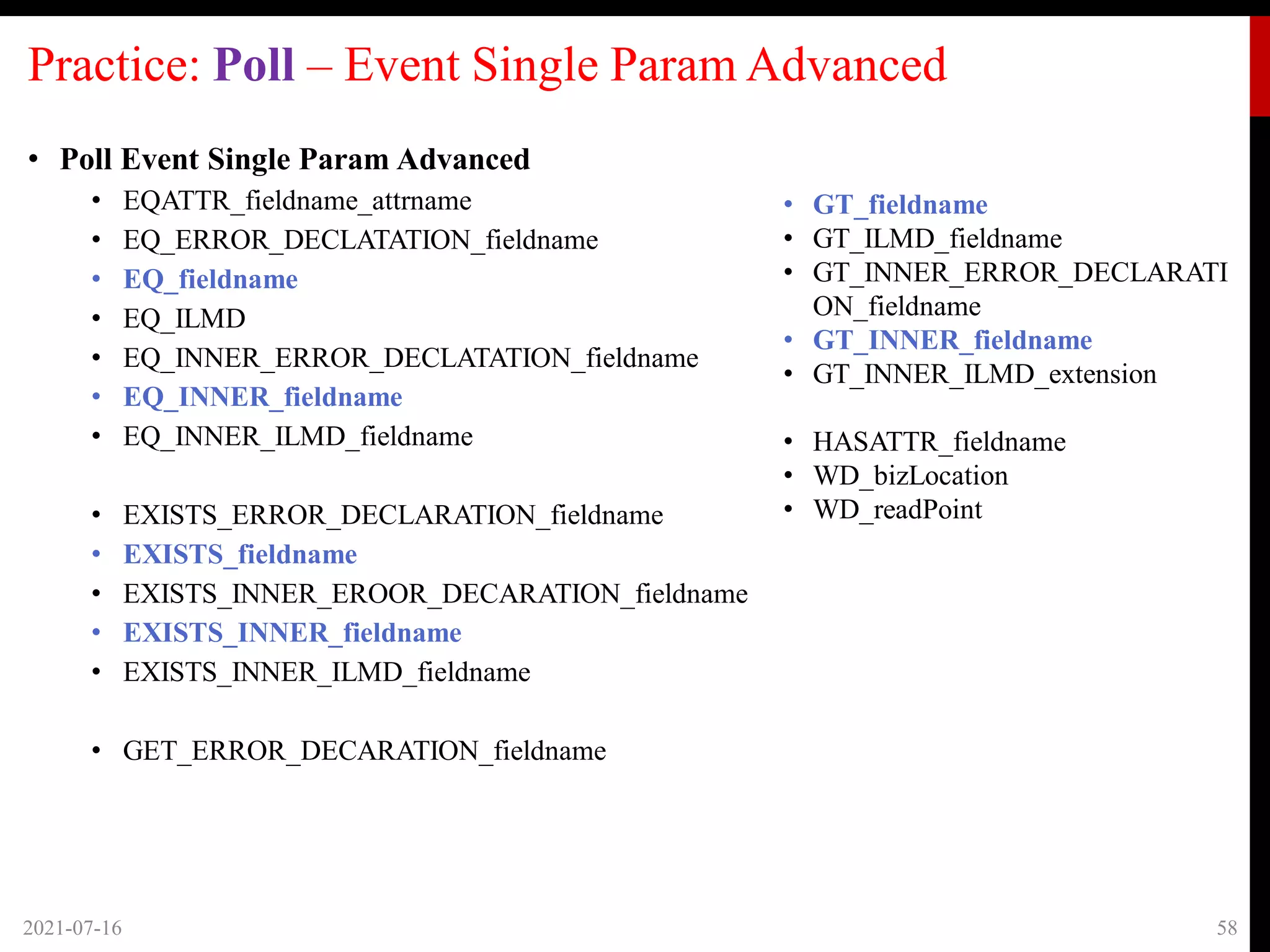 Practice: Poll – Event Single Param Advanced
• Poll Event Single Param Advanced
• EQATTR_fieldname_attrname
• EQ_ERROR_DECLATATION_fieldname
• EQ_fieldname
• EQ_ILMD
• EQ_INNER_ERROR_DECLATATION_fieldname
• EQ_INNER_fieldname
• EQ_INNER_ILMD_fieldname
• EXISTS_ERROR_DECLARATION_fieldname
• EXISTS_fieldname
• EXISTS_INNER_EROOR_DECARATION_fieldname
• EXISTS_INNER_fieldname
• EXISTS_INNER_ILMD_fieldname
• GET_ERROR_DECARATION_fieldname
2021-07-16 58
• GT_fieldname
• GT_ILMD_fieldname
• GT_INNER_ERROR_DECLARATI
ON_fieldname
• GT_INNER_fieldname
• GT_INNER_ILMD_extension
• HASATTR_fieldname
• WD_bizLocation
• WD_readPoint
 