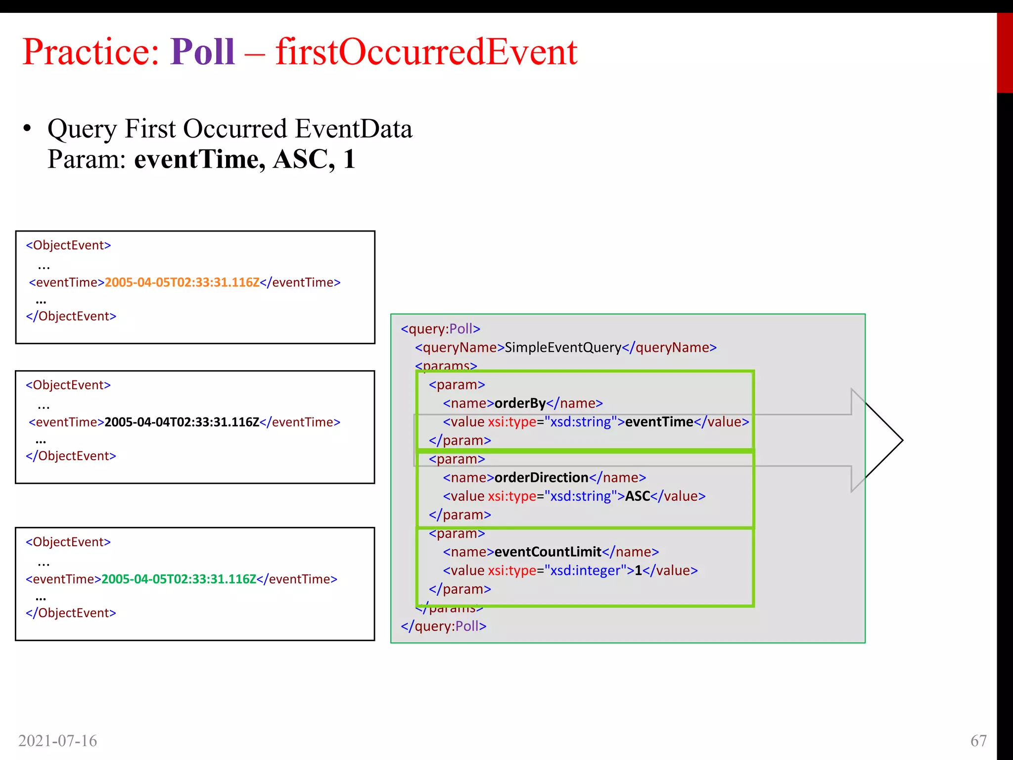 Practice: Poll – firstOccurredEvent
• Query First Occurred EventData
Param: eventTime, ASC, 1
2021-07-16 67
<ObjectEvent>
...
<eventTime>2005-04-05T02:33:31.116Z</eventTime>
...
</ObjectEvent>
<ObjectEvent>
...
<eventTime>2005-04-04T02:33:31.116Z</eventTime>
...
</ObjectEvent>
<ObjectEvent>
...
<eventTime>2005-04-05T02:33:31.116Z</eventTime>
...
</ObjectEvent>
<query:Poll>
<queryName>SimpleEventQuery</queryName>
<params>
<param>
<name>orderBy</name>
<value xsi:type="xsd:string">eventTime</value>
</param>
<param>
<name>orderDirection</name>
<value xsi:type="xsd:string">ASC</value>
</param>
<param>
<name>eventCountLimit</name>
<value xsi:type="xsd:integer">1</value>
</param>
</params>
</query:Poll>
 