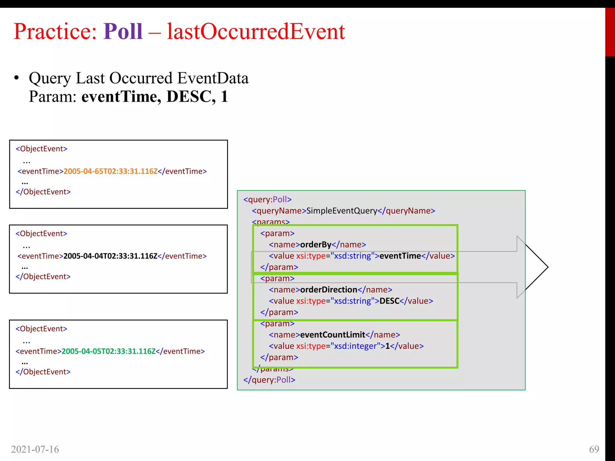 Practice: Poll – lastOccurredEvent
• Query Last Occurred EventData
Param: eventTime, DESC, 1
2021-07-16 69
<ObjectEvent>
...
<eventTime>2005-04-65T02:33:31.116Z</eventTime>
...
</ObjectEvent>
<ObjectEvent>
...
<eventTime>2005-04-04T02:33:31.116Z</eventTime>
...
</ObjectEvent>
<ObjectEvent>
...
<eventTime>2005-04-05T02:33:31.116Z</eventTime>
...
</ObjectEvent>
<query:Poll>
<queryName>SimpleEventQuery</queryName>
<params>
<param>
<name>orderBy</name>
<value xsi:type="xsd:string">eventTime</value>
</param>
<param>
<name>orderDirection</name>
<value xsi:type="xsd:string">DESC</value>
</param>
<param>
<name>eventCountLimit</name>
<value xsi:type="xsd:integer">1</value>
</param>
</params>
</query:Poll>
 