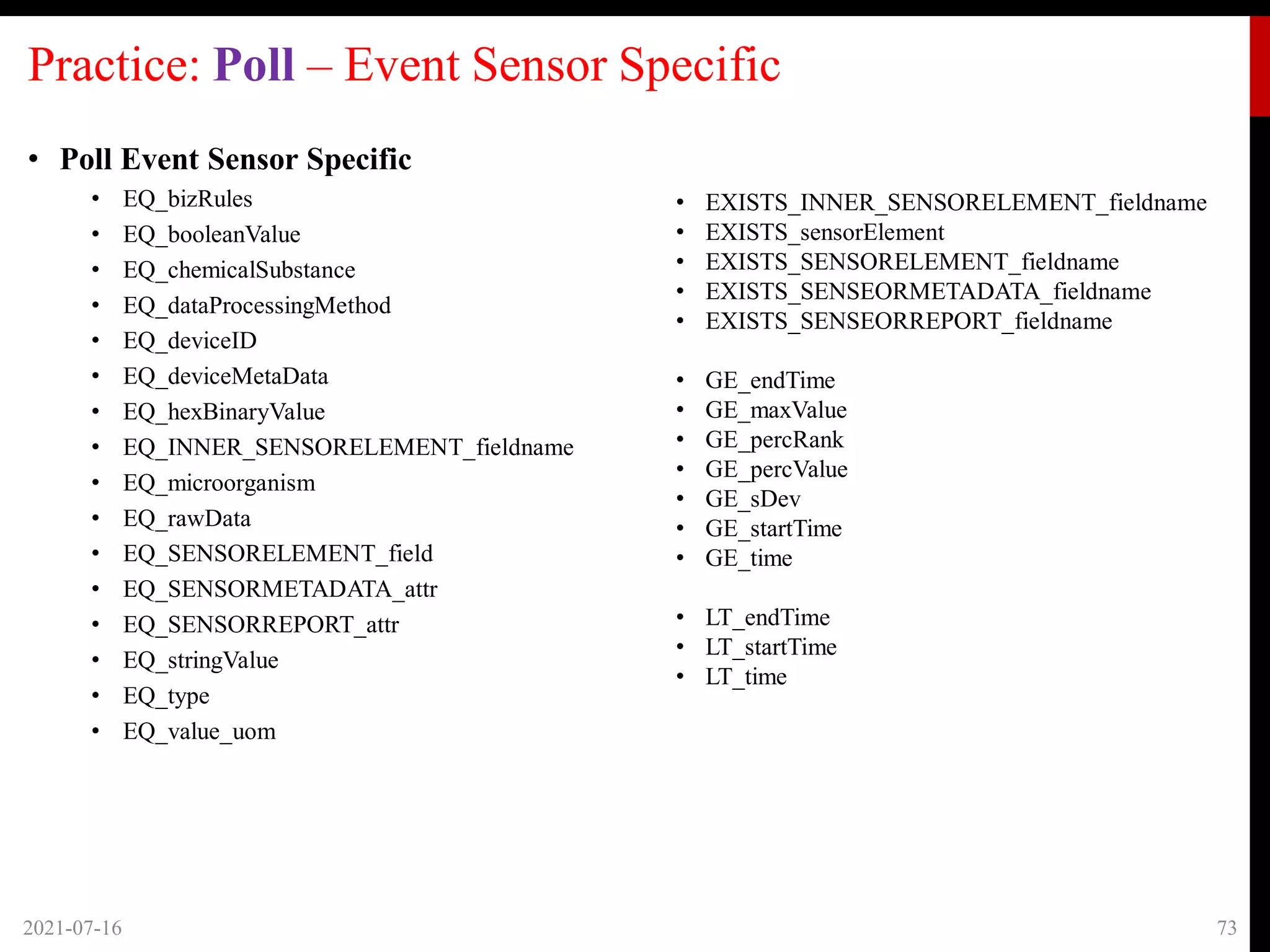 Practice: Poll – Event Sensor Specific
• Poll Event Sensor Specific
• EQ_bizRules
• EQ_booleanValue
• EQ_chemicalSubstance
• EQ_dataProcessingMethod
• EQ_deviceID
• EQ_deviceMetaData
• EQ_hexBinaryValue
• EQ_INNER_SENSORELEMENT_fieldname
• EQ_microorganism
• EQ_rawData
• EQ_SENSORELEMENT_field
• EQ_SENSORMETADATA_attr
• EQ_SENSORREPORT_attr
• EQ_stringValue
• EQ_type
• EQ_value_uom
2021-07-16 73
• EXISTS_INNER_SENSORELEMENT_fieldname
• EXISTS_sensorElement
• EXISTS_SENSORELEMENT_fieldname
• EXISTS_SENSEORMETADATA_fieldname
• EXISTS_SENSEORREPORT_fieldname
• GE_endTime
• GE_maxValue
• GE_percRank
• GE_percValue
• GE_sDev
• GE_startTime
• GE_time
• LT_endTime
• LT_startTime
• LT_time
 