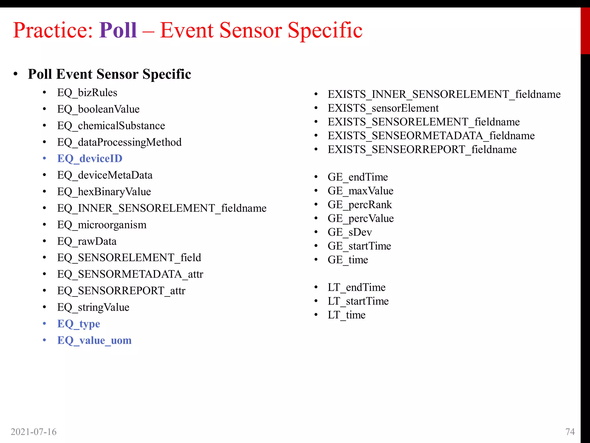 Practice: Poll – Event Sensor Specific
• Poll Event Sensor Specific
• EQ_bizRules
• EQ_booleanValue
• EQ_chemicalSubstance
• EQ_dataProcessingMethod
• EQ_deviceID
• EQ_deviceMetaData
• EQ_hexBinaryValue
• EQ_INNER_SENSORELEMENT_fieldname
• EQ_microorganism
• EQ_rawData
• EQ_SENSORELEMENT_field
• EQ_SENSORMETADATA_attr
• EQ_SENSORREPORT_attr
• EQ_stringValue
• EQ_type
• EQ_value_uom
2021-07-16 74
• EXISTS_INNER_SENSORELEMENT_fieldname
• EXISTS_sensorElement
• EXISTS_SENSORELEMENT_fieldname
• EXISTS_SENSEORMETADATA_fieldname
• EXISTS_SENSEORREPORT_fieldname
• GE_endTime
• GE_maxValue
• GE_percRank
• GE_percValue
• GE_sDev
• GE_startTime
• GE_time
• LT_endTime
• LT_startTime
• LT_time
 