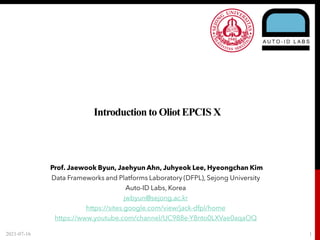 Introduction to OliotEPCIS X
2021-07-16 1
Prof. Jaewook Byun, Jaehyun Ahn, Juhyeok Lee, Hyeongchan Kim
Data Frameworks and Platforms Laboratory (DFPL), Sejong University
Auto-ID Labs, Korea
jwbyun@sejong.ac.kr
https://sites.google.com/view/jack-dfpl/home
https://www.youtube.com/channel/UC988e-Y8nto0LXVae0aqaOQ
 