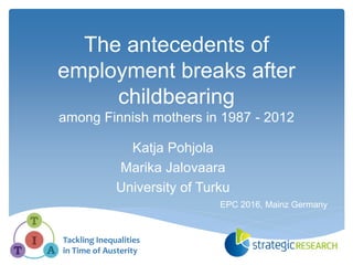 The antecedents of
employment breaks after
childbearing
among Finnish mothers in 1987 - 2012
Katja Pohjola
Marika Jalovaara
University of Turku
Tackling Inequalities
in Time of Austerity
EPC 2016, Mainz Germany
 